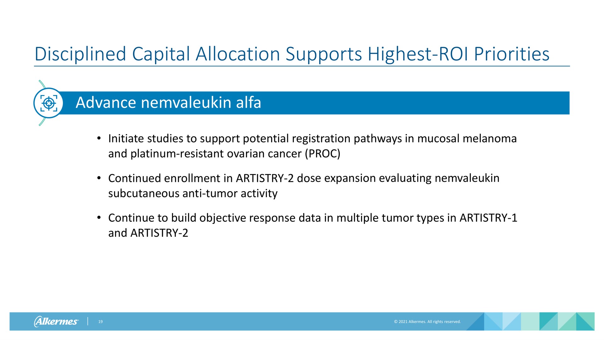 disciplined capital allocation supports highest roi priorities advance alfa initiate studies to support potential registration pathways in mucosal melanoma and platinum resistant ovarian cancer continued enrollment in artistry dose expansion evaluating subcutaneous anti tumor activity continue to build objective response data in multiple tumor types in artistry and artistry go | Alkermes