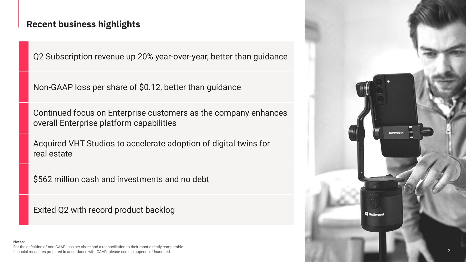 recent business highlights subscription revenue up year over year better than guidance non loss per share of better than guidance continued focus on enterprise customers as the company enhances overall enterprise platform capabilities acquired studios to accelerate adoption of digital twins for real estate million cash and investments and no debt exited with record product backlog | Matterport