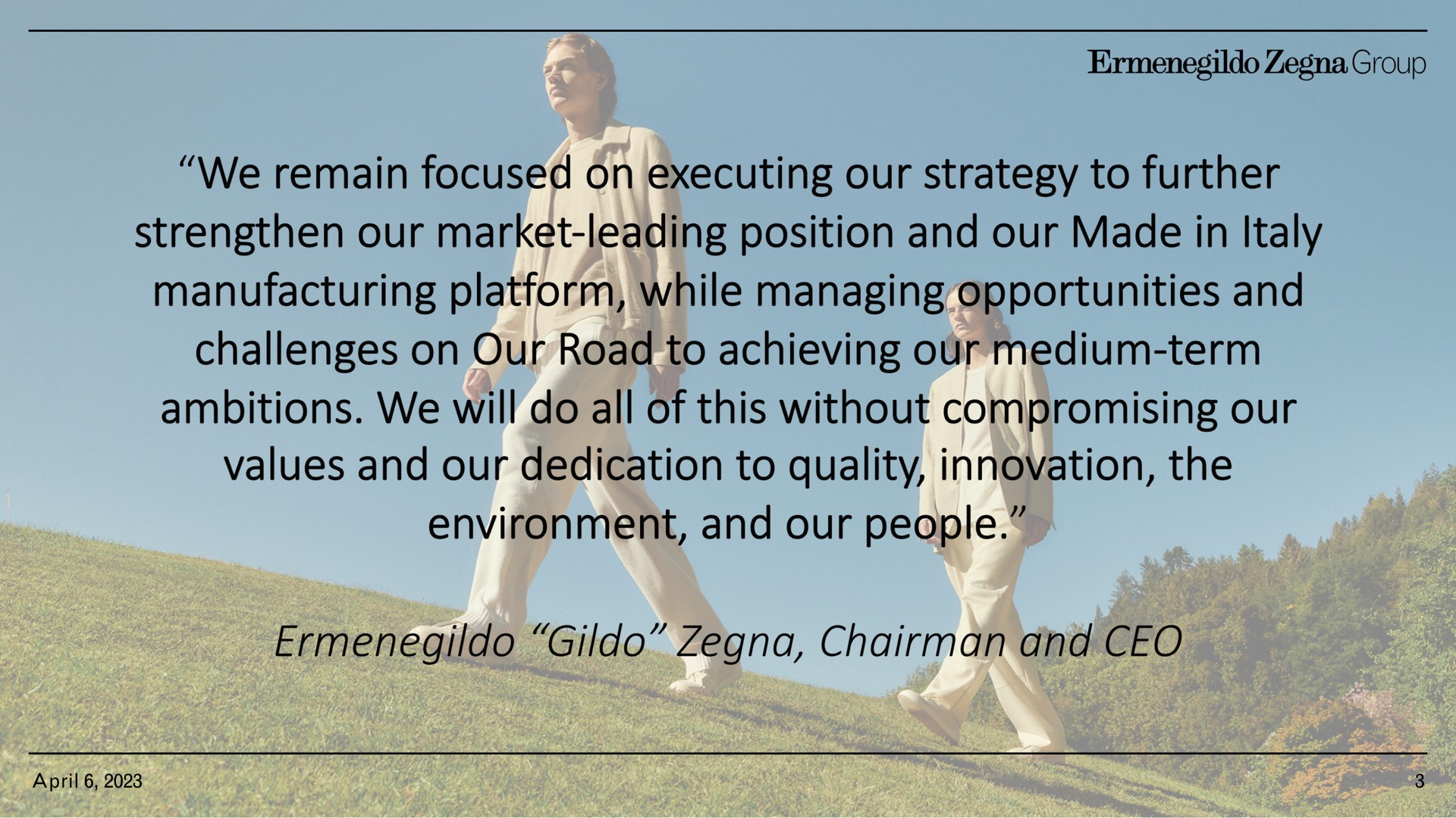 group we remain focused on executing our strategy to further strengthen our market leading position and our made in manufacturing platform while managing opportunities and challenges on our road to achieving our medium term ambitions we will do all of this without compromising our values and our dedication to quality innovation the environment and our people chairman and | Zegna
