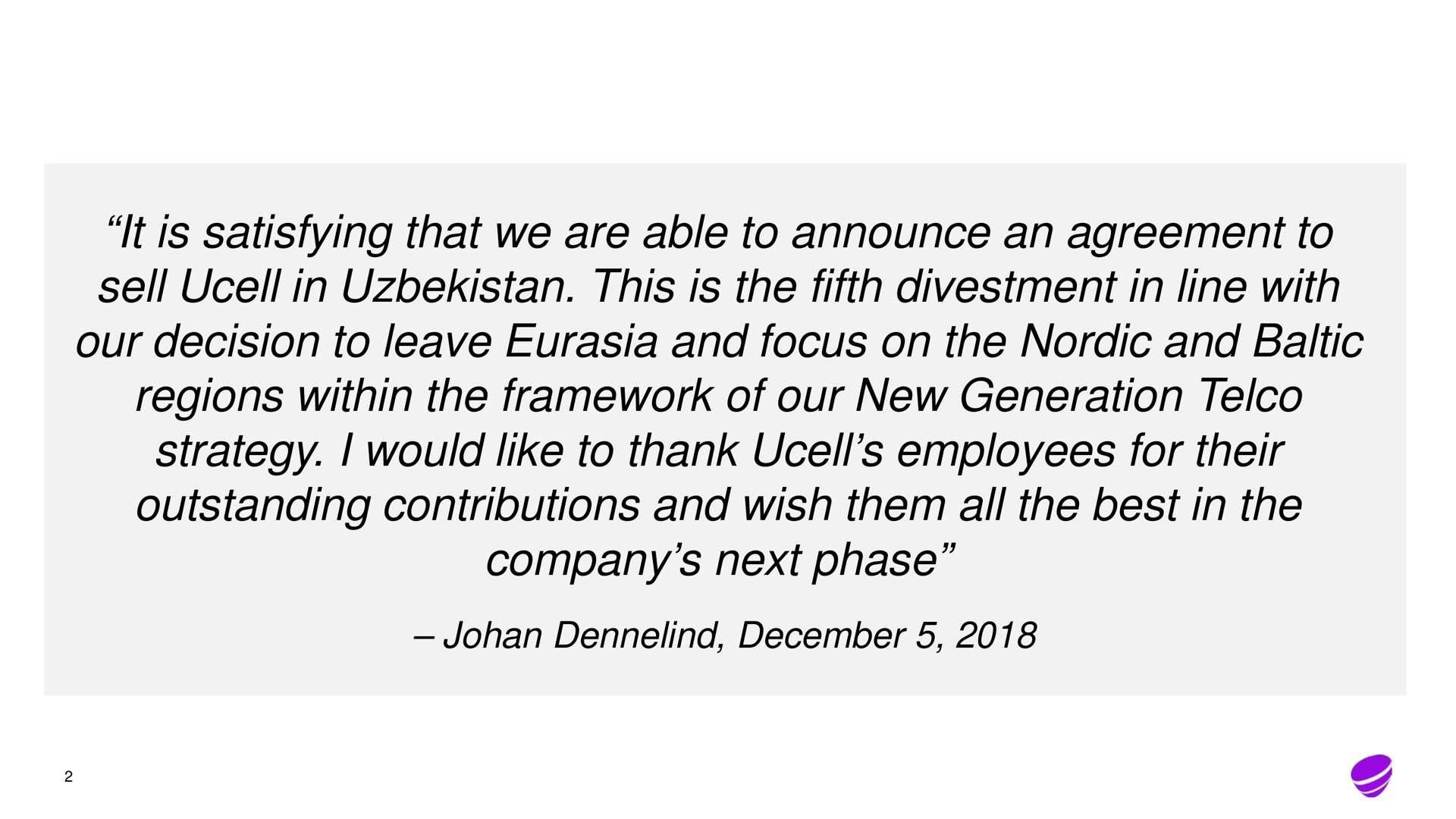 it is satisfying that we are able to announce an agreement to sell in this is the fifth divestment in line with our decision to leave and focus on the and regions within the framework of our new generation strategy i would like to thank employees for their outstanding contributions and wish them all the best in the company next phase | Telia Company