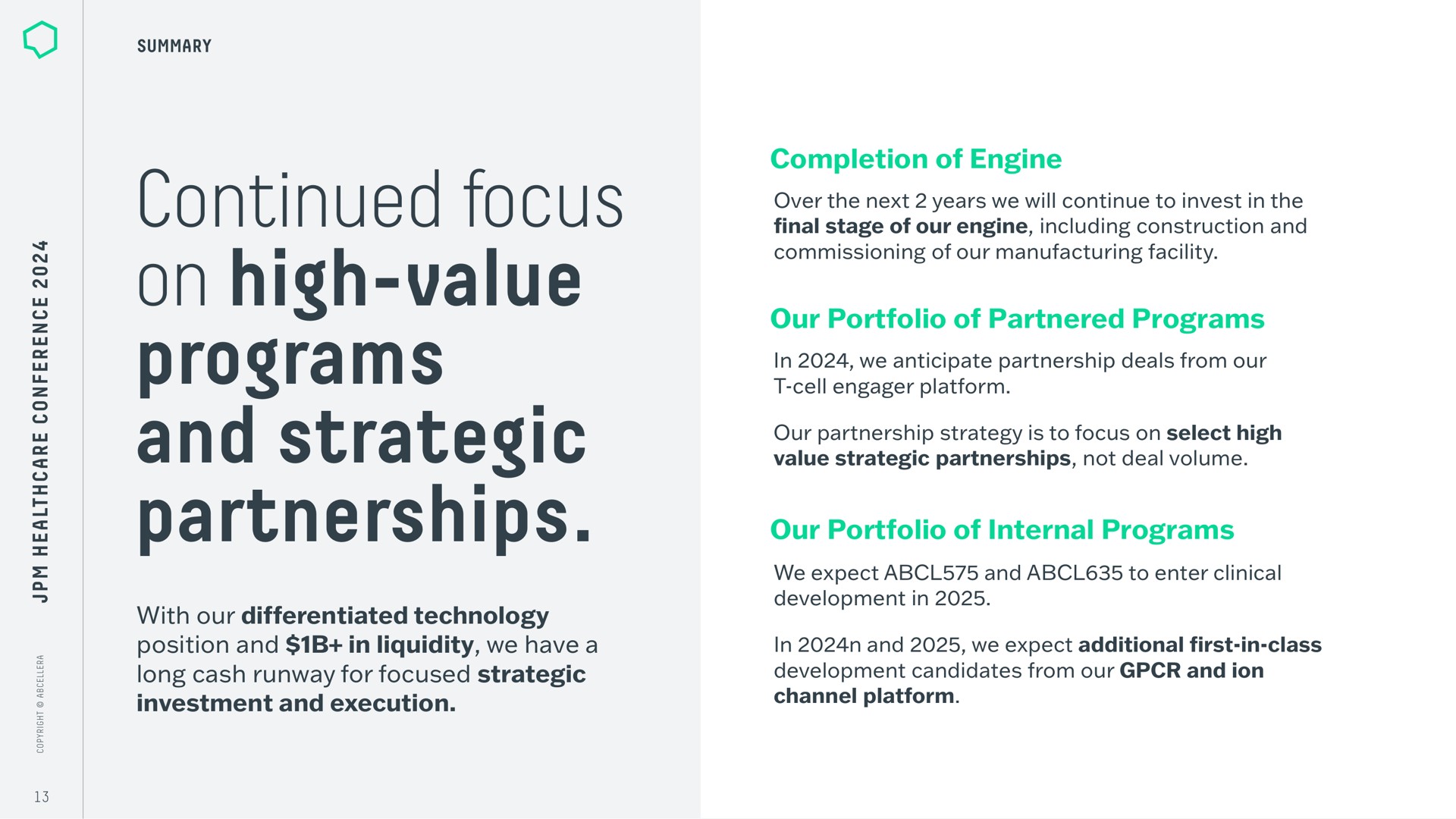 continued focus on high value programs and strategic partnerships with our differentiated technology position in liquidity we have a long cash runway for focused investment execution completion of engine over the next years we will continue to invest in the final stage of our engine including construction commissioning of our manufacturing facility our portfolio of partnered in we anticipate partnership deals from our cell engager platform our partnership strategy is to select high value not deal volume our portfolio of internal we expect to enter clinical development in in we expect additional first in class development candidates from our ion channel platform | AbCellera
