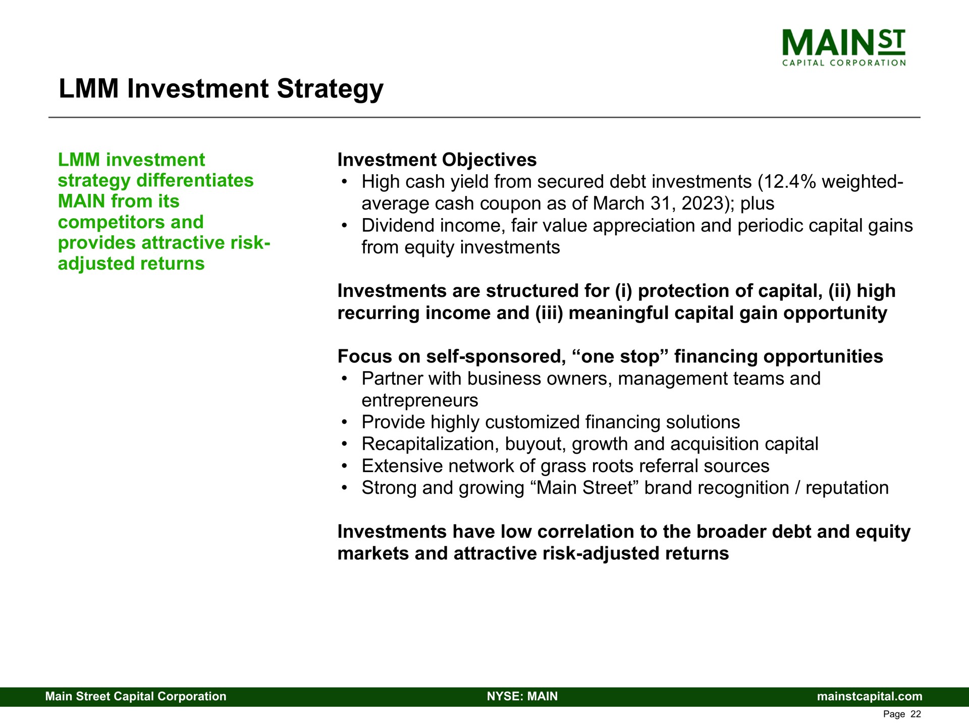 investment strategy investment strategy differentiates main from its competitors and provides attractive risk adjusted returns investment objectives high cash yield from secured debt investments weighted average cash coupon as of march plus dividend income fair value appreciation and periodic capital gains from equity investments investments are structured for i protection of capital high recurring income and meaningful capital gain opportunity focus on self sponsored one stop financing opportunities partner with business owners management teams and entrepreneurs provide highly financing solutions recapitalization growth and acquisition capital extensive network of grass roots referral sources strong and growing main street brand recognition reputation investments have low correlation to the debt and equity markets and attractive risk adjusted returns | Main Street Capital