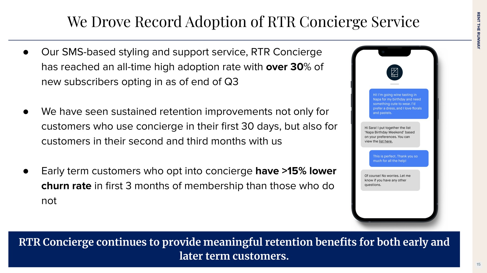 we drove record adoption of concierge service our based styling and support service concierge has reached an all time high adoption rate with over of new subscribers opting in as of end of we have seen sustained retention improvements not only for customers who use concierge in their days but also for customers in their second and third months with us early term customers who opt into concierge have lower churn rate in months of membership than those who do not concierge continues to provide meaningful retention bene for both early and later term customers first benefits | Rent The Runway