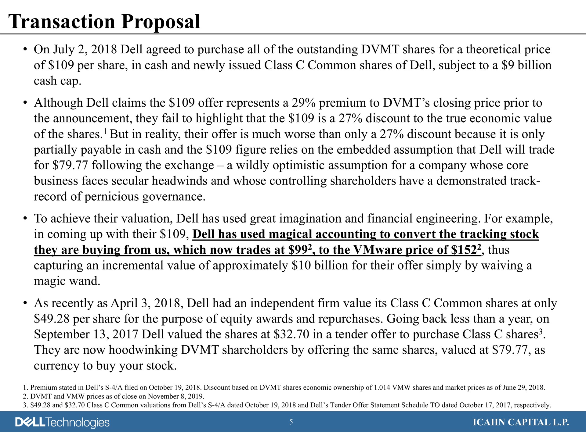 transaction proposal on dell agreed to purchase all of the outstanding shares for a theoretical price of per share in cash and newly issued class common shares of dell subject to a billion cash cap although dell claims the offer represents a premium to closing price prior to the announcement they fail to highlight that the is a discount to the true economic value of the shares but in reality their offer is much worse than only a discount because it is only partially payable in cash and the figure relies on the embedded assumption that dell will trade for following the exchange a wildly optimistic assumption for a company whose core business faces secular and whose controlling shareholders have a demonstrated track record of pernicious governance to achieve their valuation dell has used great imagination and financial engineering for example in coming up with their dell has used magical accounting to convert the tracking stock they are buying from us which now trades at to the price of thus capturing an incremental value of approximately billion for their offer simply by waiving a magic wand as recently as dell had an independent firm value its class common shares at only per share for the purpose of equity awards and repurchases going back less than a year on dell valued the shares at in a tender offer to purchase class shares they are now hoodwinking shareholders by offering the same shares valued at as currency to buy your stock technologies capital | Icahn Enterprises