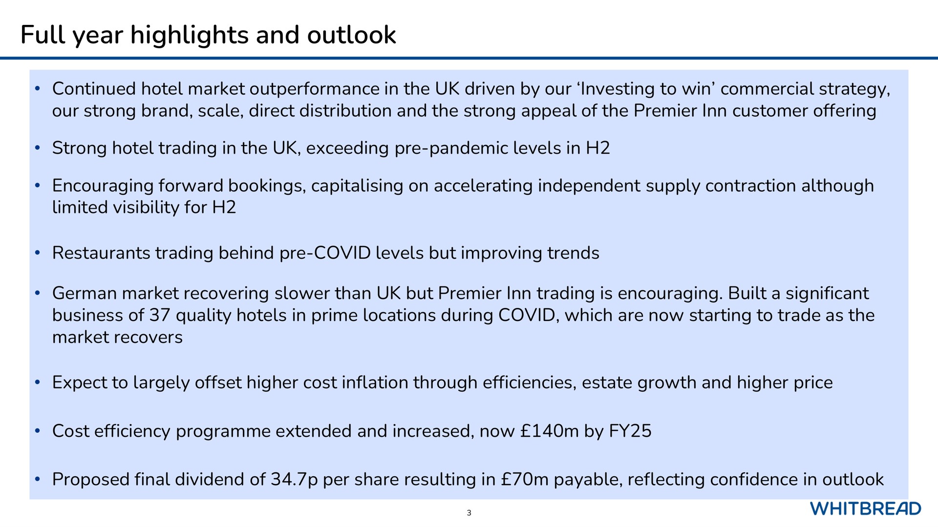 full year highlights and outlook continued hotel market in the driven by our investing to win commercial strategy our strong brand scale direct distribution and the strong appeal of the premier inn customer offering strong hotel trading in the exceeding pandemic levels in encouraging forward bookings on accelerating independent supply contraction although limited visibility for restaurants trading behind covid levels but improving trends german market recovering than but premier inn trading is encouraging built a significant business of quality hotels in prime locations during covid which are now starting to trade as the market recovers expect to largely offset higher cost inflation through efficiencies estate growth and higher price cost efficiency extended and increased now by proposed final dividend of per share resulting in payable reflecting confidence in outlook | Whitebread