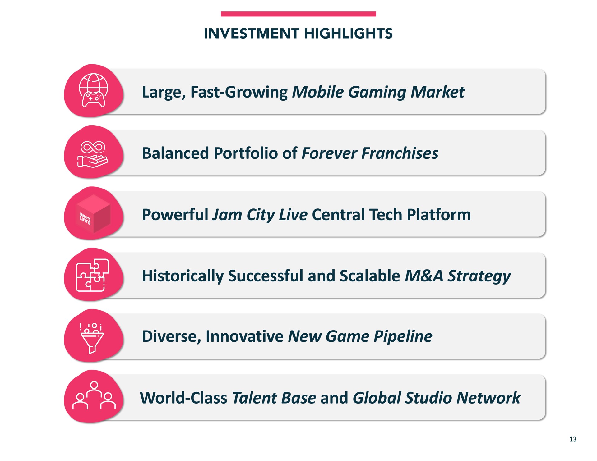 investment highlights large fast growing mobile gaming market balanced portfolio of forever franchises powerful jam city live central tech platform historically successful and scalable a strategy diverse innovative new game pipeline world class talent base and global studio network | Jam City