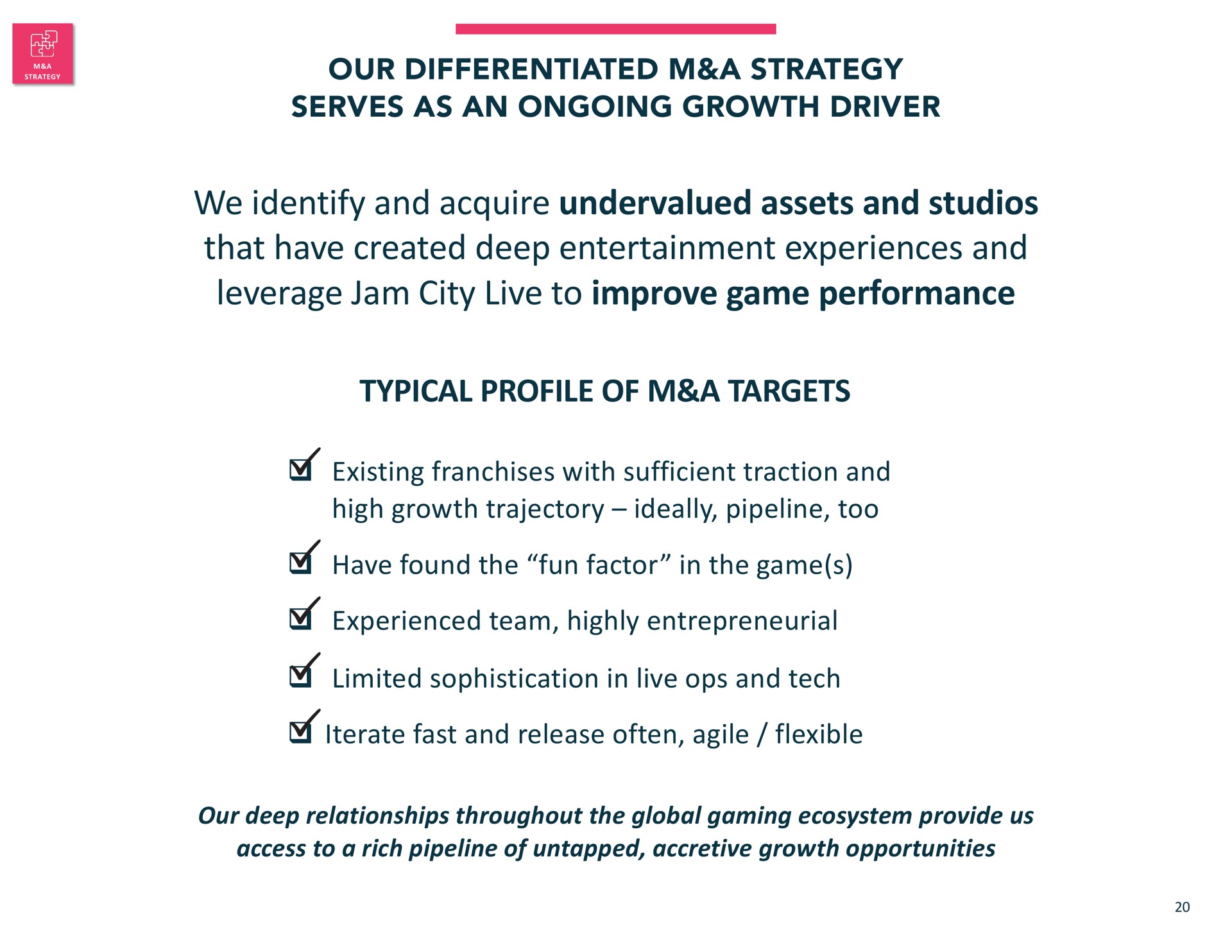 our differentiated a strategy serves as an ongoing growth driver we identify and acquire undervalued assets and studios that have created deep entertainment experiences and leverage jam city live to improve game performance typical profile of a targets existing franchises with sufficient traction and high growth trajectory ideally pipeline too have found the fun factor in the game experienced team highly entrepreneurial limited sophistication in live and tech iterate fast and release often agile flexible our deep relationships throughout the global gaming ecosystem provide us access to a rich pipeline of untapped accretive growth opportunities | Jam City