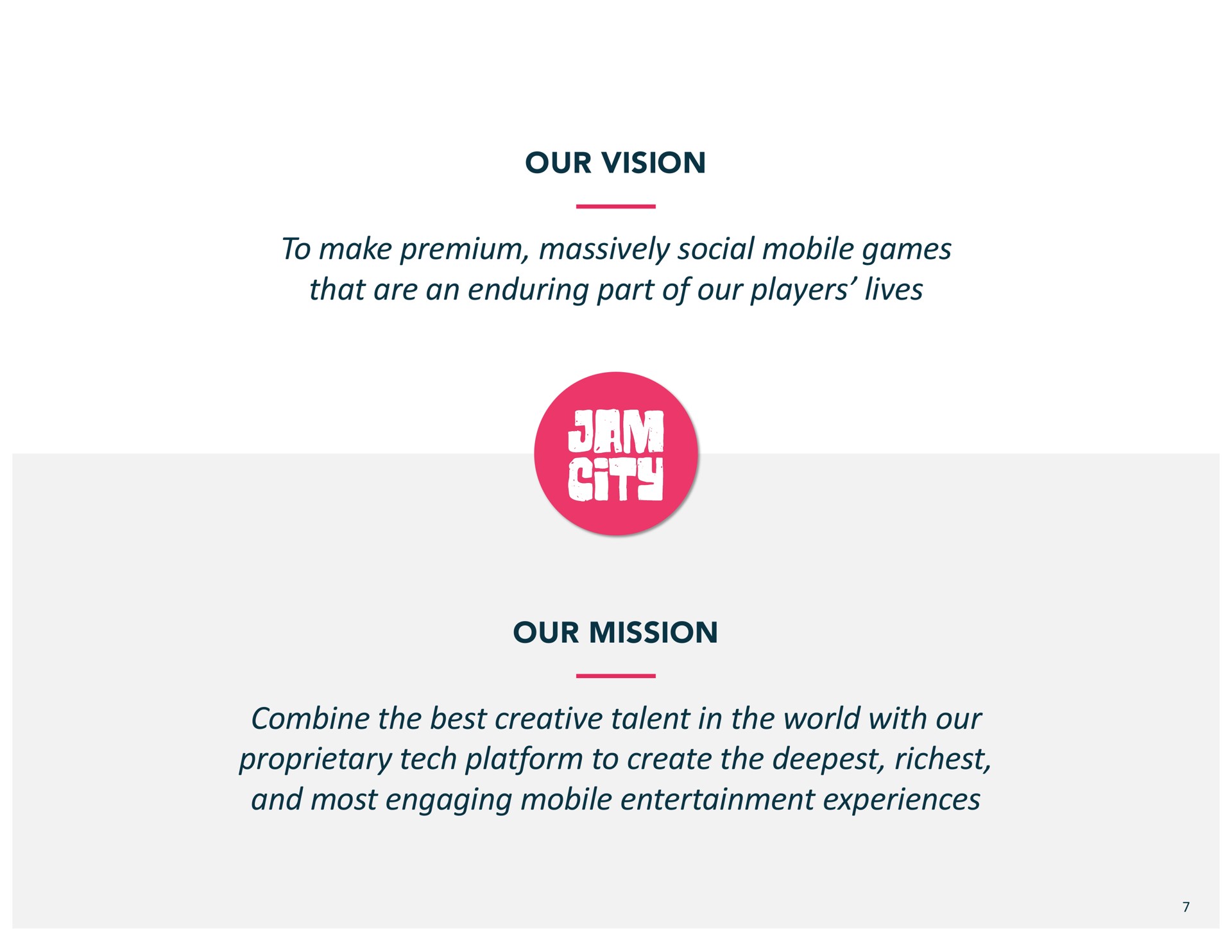 our vision to make premium massively social mobile games that are an enduring part of our players lives our mission combine the best creative talent in the world with our proprietary tech platform to create the and most engaging mobile entertainment experiences | Jam City