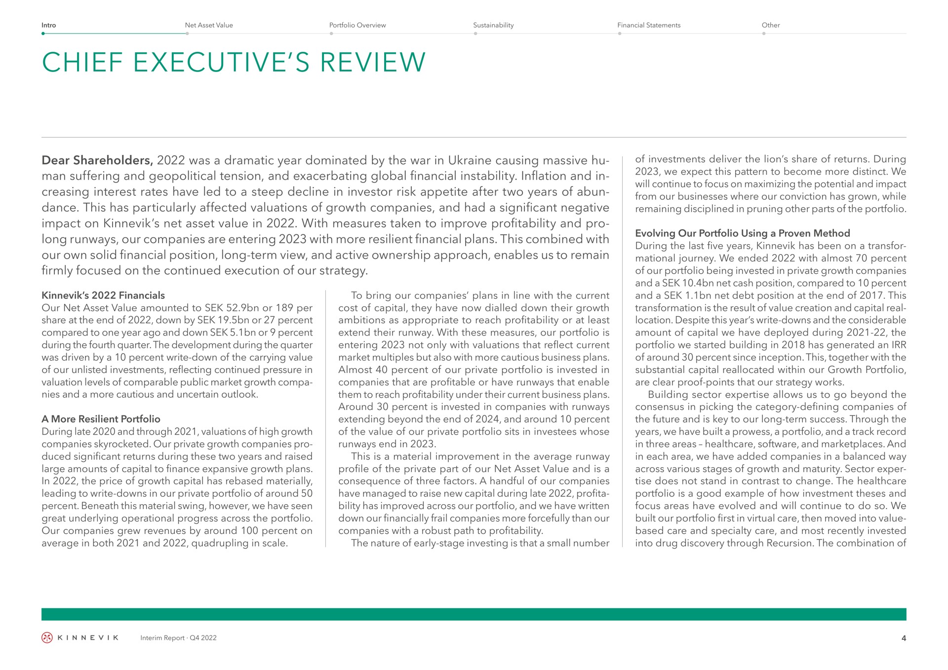 chief executive review dear shareholders was a dramatic year dominated by the war in causing massive man suffering and geopolitical tension and exacerbating global financial instability inflation and in creasing interest rates have led to a steep decline in investor risk appetite after two years of dance this has particularly affected valuations of growth companies and had a significant negative impact on net asset value in with measures taken to improve profitability and pro long runways our companies are entering with more resilient financial plans this combined with our own solid financial position long term view and active ownership approach enables us to remain firmly focused on the continued execution of our strategy our net asset value amounted to or per share at the end of down by or percent compared to one year ago and down or percent during the fourth quarter the development during the quarter was driven by a percent write down of the carrying value of our unlisted investments reflecting continued pressure in valuation levels of comparable public market growth and a more cautious and uncertain outlook a more resilient portfolio during late and through valuations of high growth companies skyrocketed our private growth companies pro significant returns during these two years and raised large amounts of capital to finance expansive growth plans in the price of growth capital has materially leading to write downs in our private portfolio of around percent beneath this material swing however we have seen great underlying operational progress across the portfolio our companies grew revenues by around percent on average in both and quadrupling in scale to bring our companies plans in line with the current cost of capital they have now dialled down their growth ambitions as appropriate to reach profitability or at least extend their runway with these measures our portfolio is entering not only with valuations that reflect current market multiples but also with more cautious business plans almost percent of our private portfolio is invested in companies that are profitable or have runways that enable them to reach profitability under their current business plans around percent is invested in companies with runways extending beyond the end of and around percent of the value of our private portfolio sits in whose runways end in this is a material improvement in the average runway profile of the private part of our net asset value and is a consequence of three factors a handful of our companies have managed to raise new capital during late has improved across our portfolio and we have written down our financially frail companies more forcefully than our companies with a robust path to profitability the nature of early stage investing is that a small number of investments deliver the lion share of returns during we expect this pattern to become more distinct we will continue to focus on maximizing the potential and impact from our businesses where our conviction has grown while remaining disciplined in pruning other parts of the portfolio evolving our portfolio using a proven method during the last five years has been on a journey we ended with almost percent of our portfolio being invested in private growth companies and a net cash position compared to percent and a net debt position at the end of this transformation is the result of value creation and capital real location despite this year write downs and the considerable amount of capital we have deployed during the portfolio we started building in has generated an of around percent since inception this together with the substantial capital reallocated within our growth portfolio are clear proof points that our strategy works building sector allows us to go beyond the consensus in picking the category defining companies of the future and is key to our long term success through the years we have built a prowess a portfolio and a track record in three areas and and in each area we have added companies in a balanced way across various stages of growth and maturity sector does not stand in contrast to change the portfolio is a good example of how investment theses and focus areas have evolved and will continue to do so we built our portfolio first in virtual care then moved into value based care and specialty care and most recently invested into drug discovery through recursion the combination of | Kinnevik