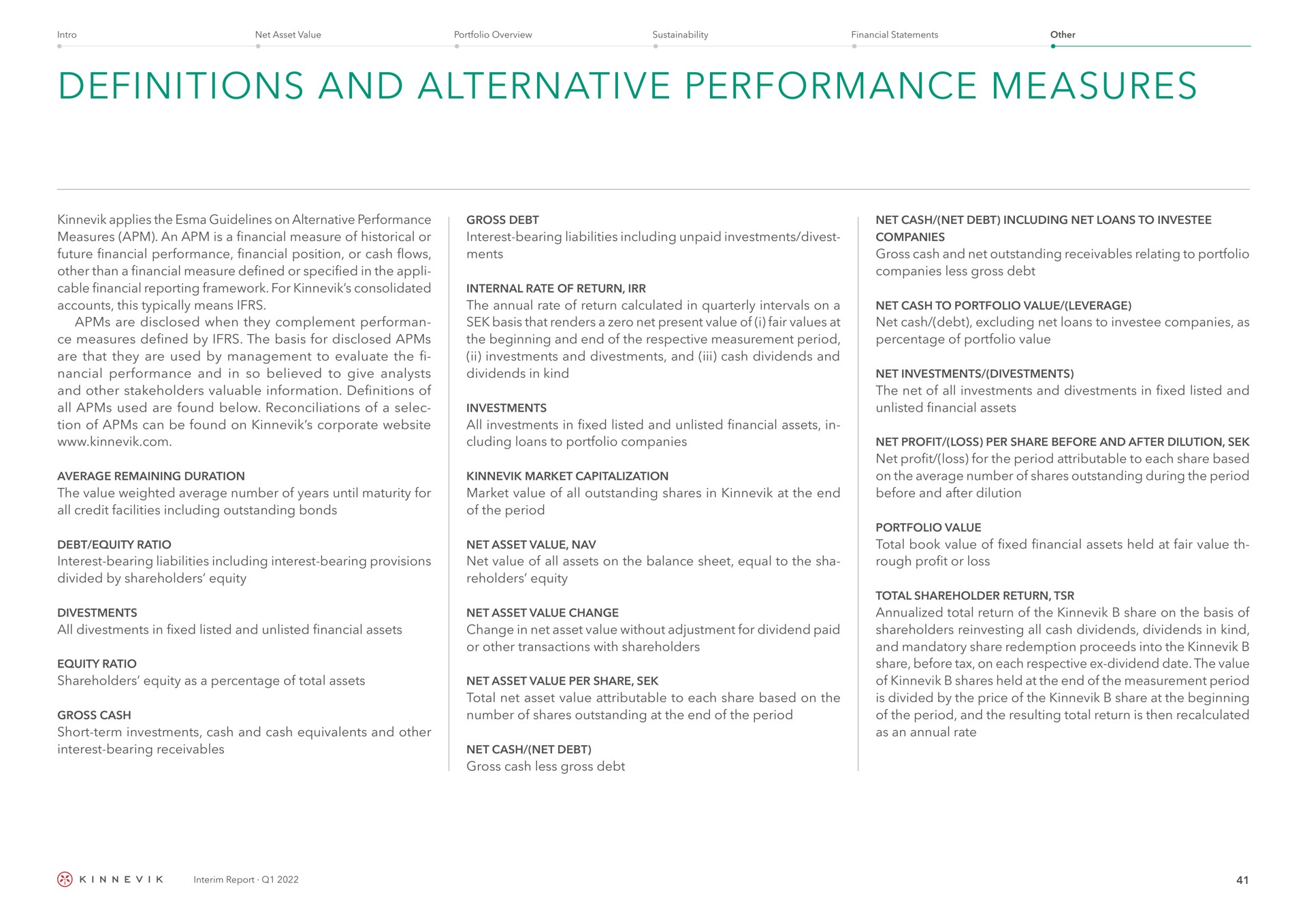 definitions and alternative performance measures applies the guidelines on alternative performance measures an is a financial measure of historical or future financial performance financial position or cash flows other than a financial measure defined or specified in the cable financial reporting framework for consolidated accounts this typically means are disclosed when they complement measures defined by the basis for disclosed are that they are used by management to evaluate the performance and in so believed to give analysts and other stakeholders valuable information definitions of all used are found below reconciliations of a of can be found on corporate gross debt interest bearing liabilities including unpaid investments divest internal rate of return the annual rate of return calculated in quarterly intervals on a basis that renders a zero net present value of i fair values at the beginning and end of the respective measurement period investments and and cash dividends and dividends in kind investments all investments in fixed listed and unlisted financial assets in loans to portfolio companies average remaining duration the value weighted average number of years until maturity for all credit facilities including outstanding bonds market capitalization market value of all outstanding shares in at the end of the period debt equity ratio interest bearing liabilities including interest bearing provisions divided by share holders equity net asset value net value of all assets on the balance sheet equal to the sha equity all in fixed listed and unlisted financial assets equity ratio shareholders equity as a percentage of total assets gross cash short term investments cash and cash equivalents and other interest bearing receivables net asset value change change in net asset value without adjustment for dividend paid or other transactions with shareholders net asset value per share total net asset value attributable to each share based on the number of shares outstanding at the end of the period net cash net debt gross cash less gross debt net cash net debt including net loans to companies gross cash and net outstanding receivables relating to portfolio companies less gross debt net cash to portfolio value leverage net cash debt excluding net loans to companies as percentage of portfolio value net investments the net of all investments and in fixed listed and unlisted financial assets net profit loss per share before and after dilution net profit loss for the period attributable to each share based on the average number of shares outstanding during the period before and after dilution total book value of fixed financial assets held at fair value rough profit or loss total shareholder return total return of the share on the basis of shareholders all cash dividends dividends in kind and mandatory share redemption proceeds into the share before tax on each respective dividend date the value of shares held at the end of the measurement period is divided by the price of the share at the beginning of the period and the resulting total return is then recalculated as an annual rate | Kinnevik