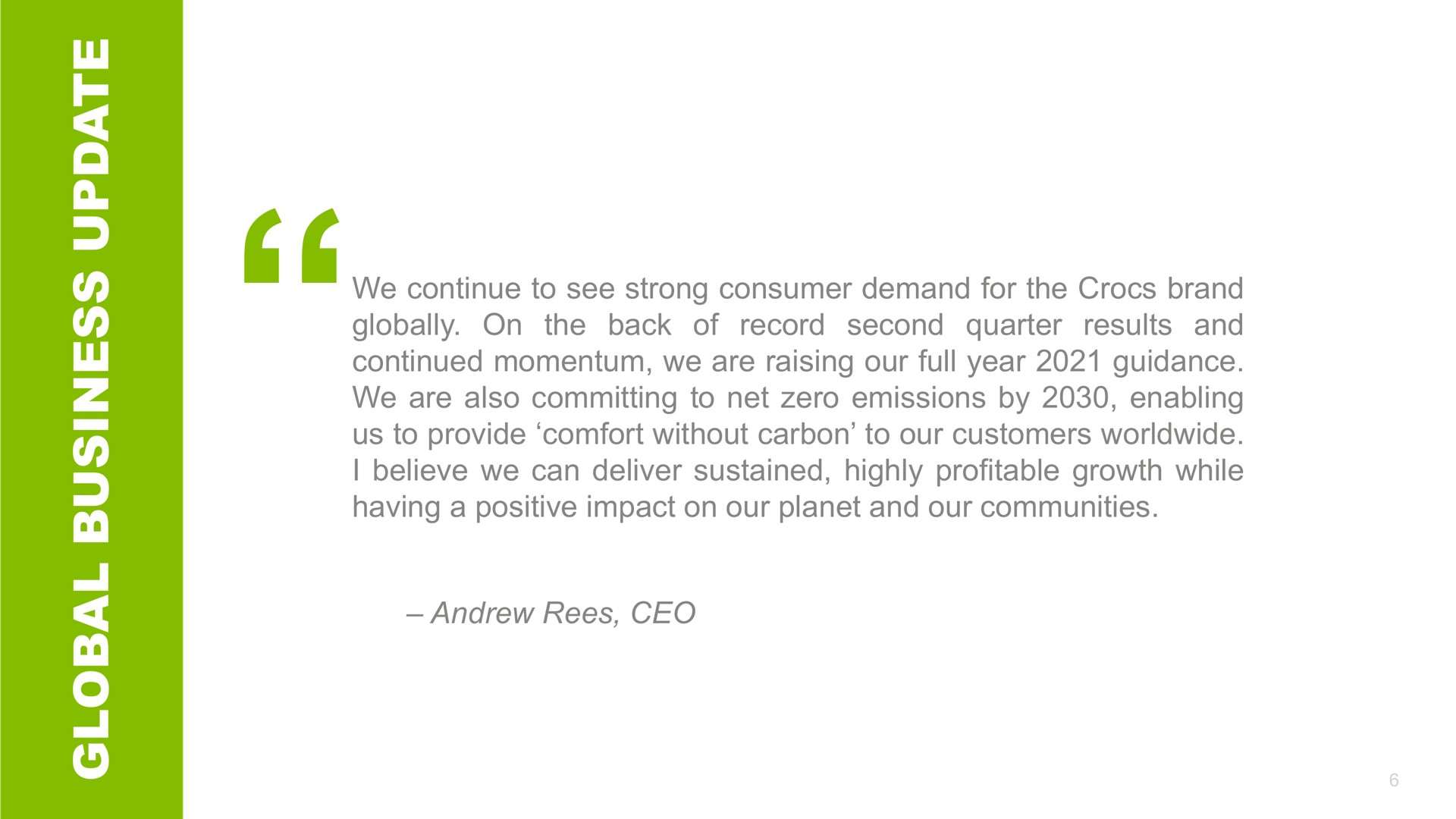 a a record second quarter we continue to see strong consumer demand for the brand results and globally on the back of continued momentum we are raising our full year guidance we are also committing to net zero emissions by enabling us to provide comfort without carbon to our customers i believe we can deliver sustained highly profitable growth while having a positive impact on our planet and our communities | Crocs