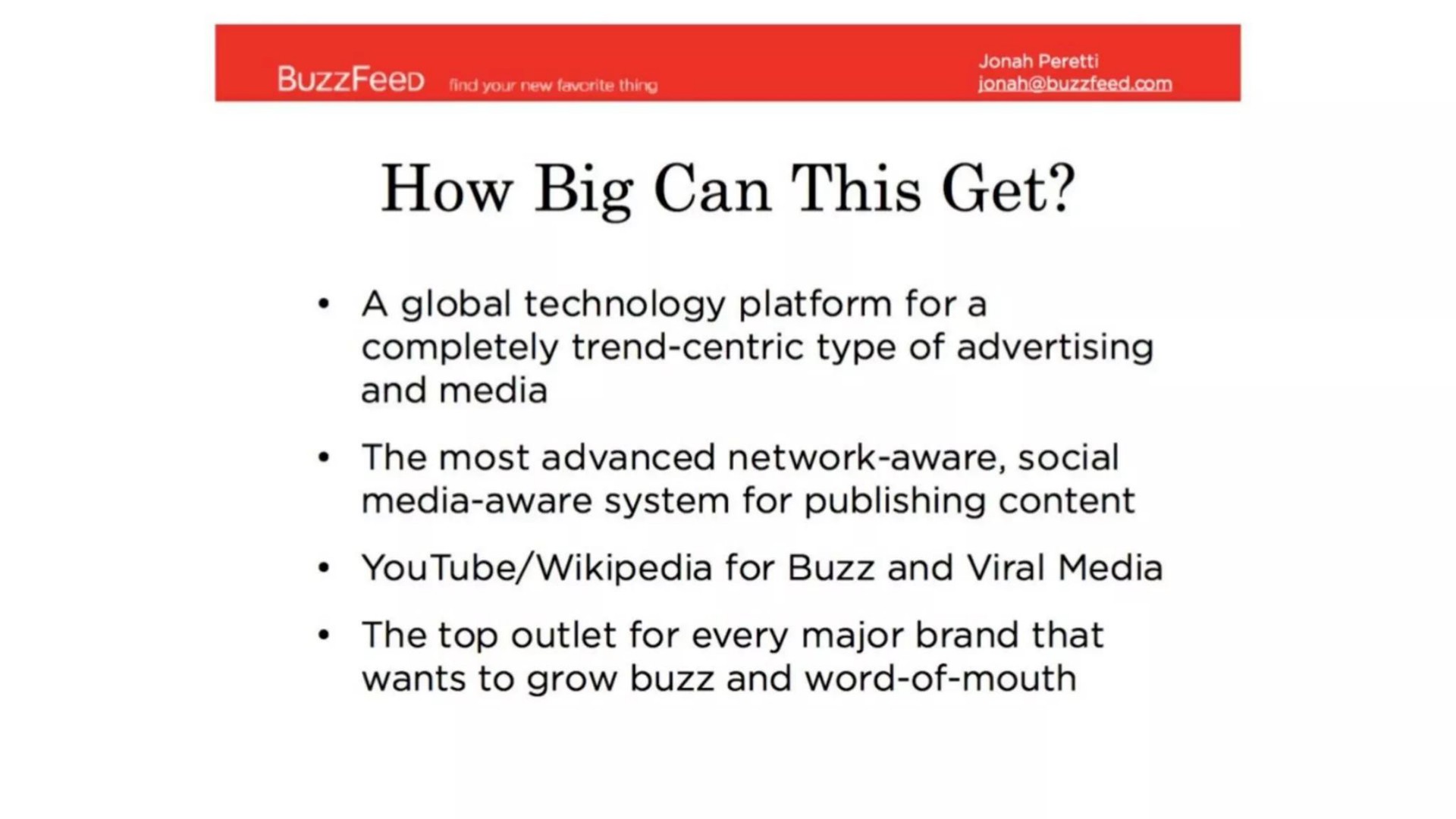 tind you new how big can this get a global technology platform fora completely trend centric type of advertising and media the most advanced network aware social media aware system for publishing content for buzz and viral media the top outlet for every major brand that wants to grow buzz and word of mouth | BuzzFeed