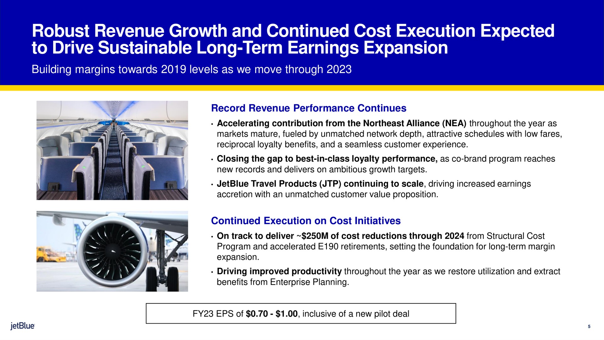 robust revenue growth and continued cost execution expected to drive sustainable long term earnings expansion building margins towards levels as we move through record revenue performance continues continued execution on cost initiatives | jetBlue