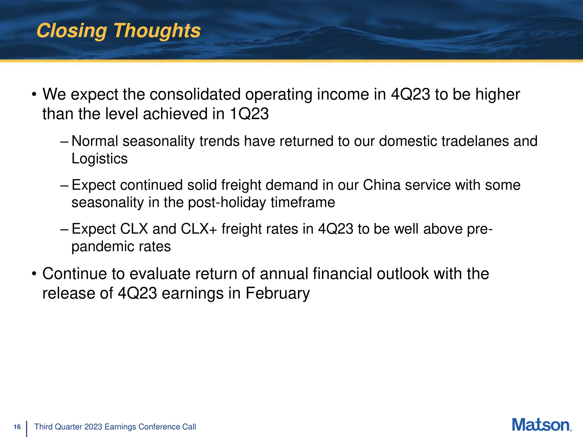 closing thoughts we expect the consolidated operating income in to be higher than the level achieved in normal seasonality trends have returned to our domestic and logistics expect continued solid freight demand in our china service with some seasonality in the post holiday expect and freight rates in to be well above pandemic rates continue to evaluate return of annual financial outlook with the release of earnings in | Matson