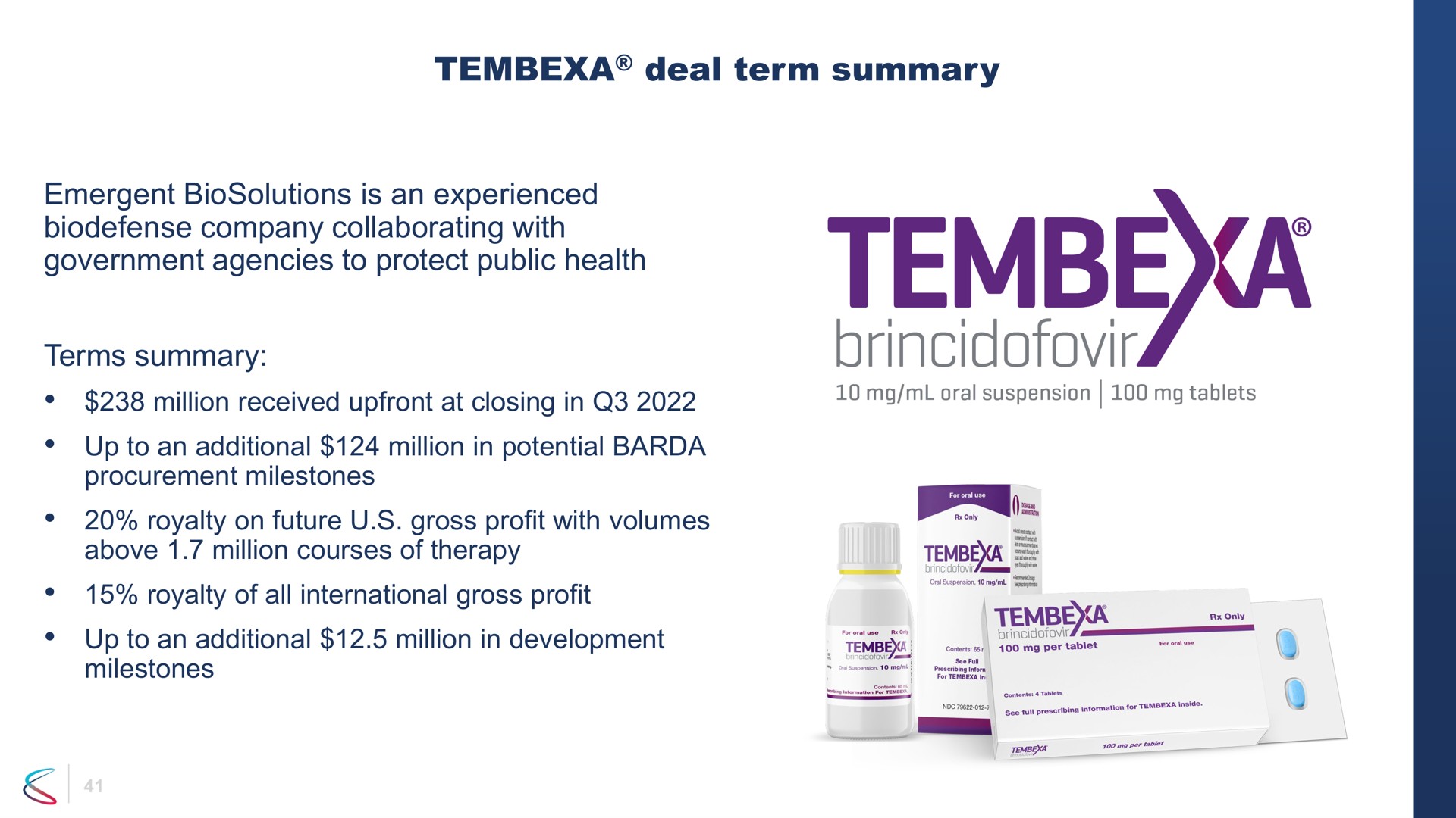 deal term summary emergent is an experienced company collaborating with government agencies to protect public health terms summary million received at closing in up to an additional million in potential procurement milestones royalty on future gross profit with volumes above million courses of therapy royalty of all international gross profit up to an additional million in development milestones a oral suspension tablets tembe me | Chimerix
