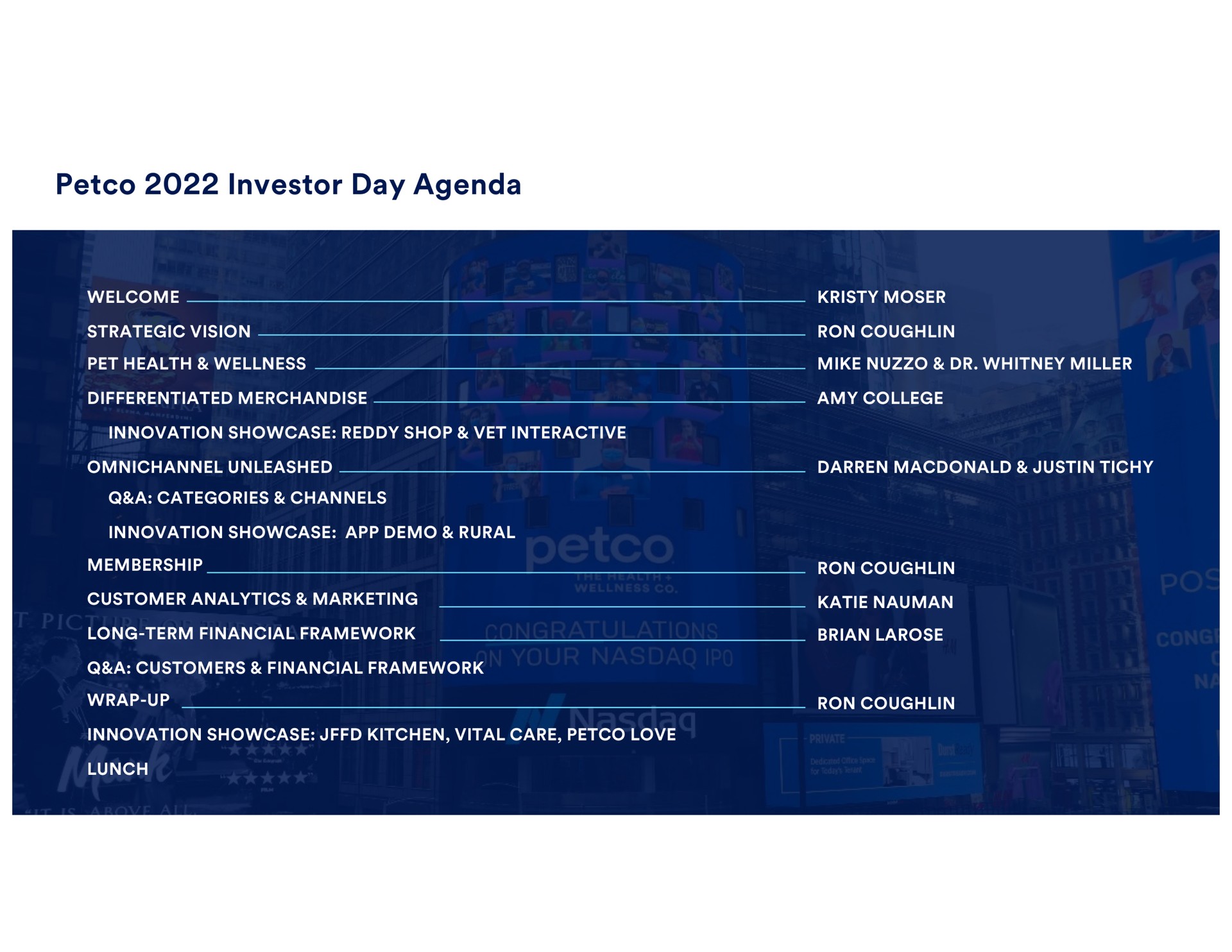 investor day agenda i a an strategic vision pet health wellness mike miller differentiated merchandise amy college innovation showcase reddy shop vet interactive unleashed wrap up wid tae a categories channels long term financial framework customer analytics marketing a customers financial framework innovation showcase rural lunch innovation showcase kitchen vital care love | Petco