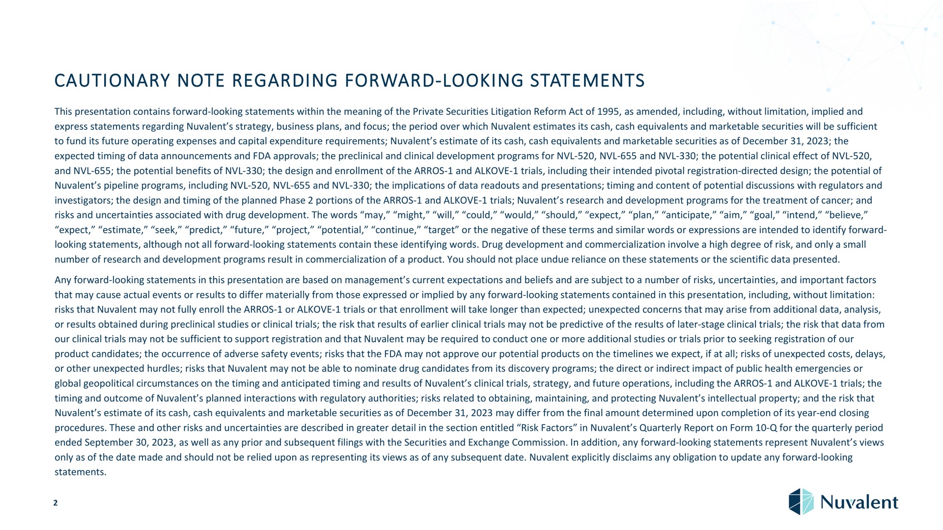 cautionary note regarding forward looking statements this presentation contains forward looking statements within the meaning of the private securities litigation reform act of as amended including without limitation implied and express statements regarding strategy business plans and focus the period over which estimates its cash cash equivalents and marketable securities will be sufficient to fund its future operating expenses and capital expenditure requirements estimate of its cash cash equivalents and marketable securities as of the expected timing of data announcements and approvals the preclinical and clinical development programs for and the potential clinical effect of and the potential benefits of the design and enrollment of the and trials including their intended pivotal registration directed design the potential of pipeline programs including and the implications of data and presentations timing and content of potential discussions with regulators and investigators the design and timing of the planned phase portions of the and trials research and development programs for the treatment of cancer and could would should expect plan anticipate aim goa intend believe risks and uncertainties associated with drug development the words may might will expect estimate seek predict future project i continue target or the negative of these terms and similar words or expressions are intended to identify forward looking statements although not all forward looking statements contain these identifying words drug development and commercialization involve a high degree of risk and only a small number of research and development programs result in commercialization of a product you should not place undue reliance on these statements or the scientific data presented any forward looking statements in this presentation are based on management current expectations and beliefs and are subject to a number of risks uncertainties and important factors that may cause actual events or results to differ materially from those expressed or implied by any forward looking statements contained in this presentation including without limitation risks that may not fully enroll the or trials or that enrollment will take longer than expected unexpected concerns that may arise from additional data analysis or results obtained during preclinical studies or clinical trials the risk that results of clinical trials may not be predictive of the results of later stage clinical trials the risk that data from our clinical trials may not be sufficient to support registration and that may be required to conduct one or more additional studies or trials prior to seeking registration of our product candidates the occurrence of adverse safety events risks that the may not approve our potential products on the we expect if at all risks of unexpected costs delays or other unexpected hurdles risks that may not be able to nominate drug candidates from its discovery programs the direct or indirect impact of public health emergencies or global geopolitical circumstances on the timing and anticipated timing and results of clinical trials strategy and future operations including the and trials the timing and outcome of planned interactions with regulatory authorities risks related to obtaining maintaining and protecting intellectual property and the risk that estimate of its cash cash equivalents and marketable securities as of may differ from the final amount determined upon completion of its year end closing procedures these and other risks and uncertainties are described in greater detail in the section entitled risk factors in quarterly report on form for the quarterly period ended as well as any prior and subsequent filings with the securities and exchange commission in addition any forward looking statements represent views only as of the date made and should not be relied upon as representing its views as of any subsequent date explicitly disclaims any obligation to update any forward looking statements | Nuvalent