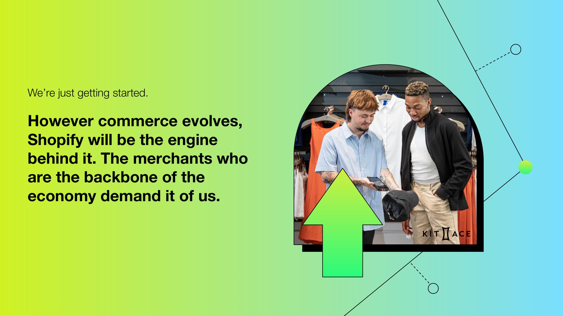 we just getting started however commerce evolves will be the engine behind it the merchants who are the backbone of the economy demand it of us | Shopify