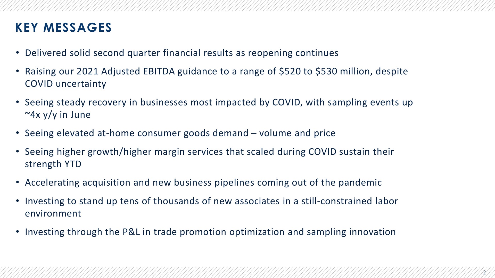 key messages delivered solid second quarter financial results as reopening continues raising our adjusted guidance to a range of to million despite covid uncertainty seeing steady recovery in businesses most impacted by covid with sampling events up in june seeing elevated at home consumer goods demand volume and price seeing higher growth higher margin services that scaled during covid sustain their strength accelerating acquisition and new business pipelines coming out of the pandemic investing to stand up tens of thousands of new associates in a still constrained labor environment investing through the in trade promotion optimization and sampling innovation | Advantage Solutions