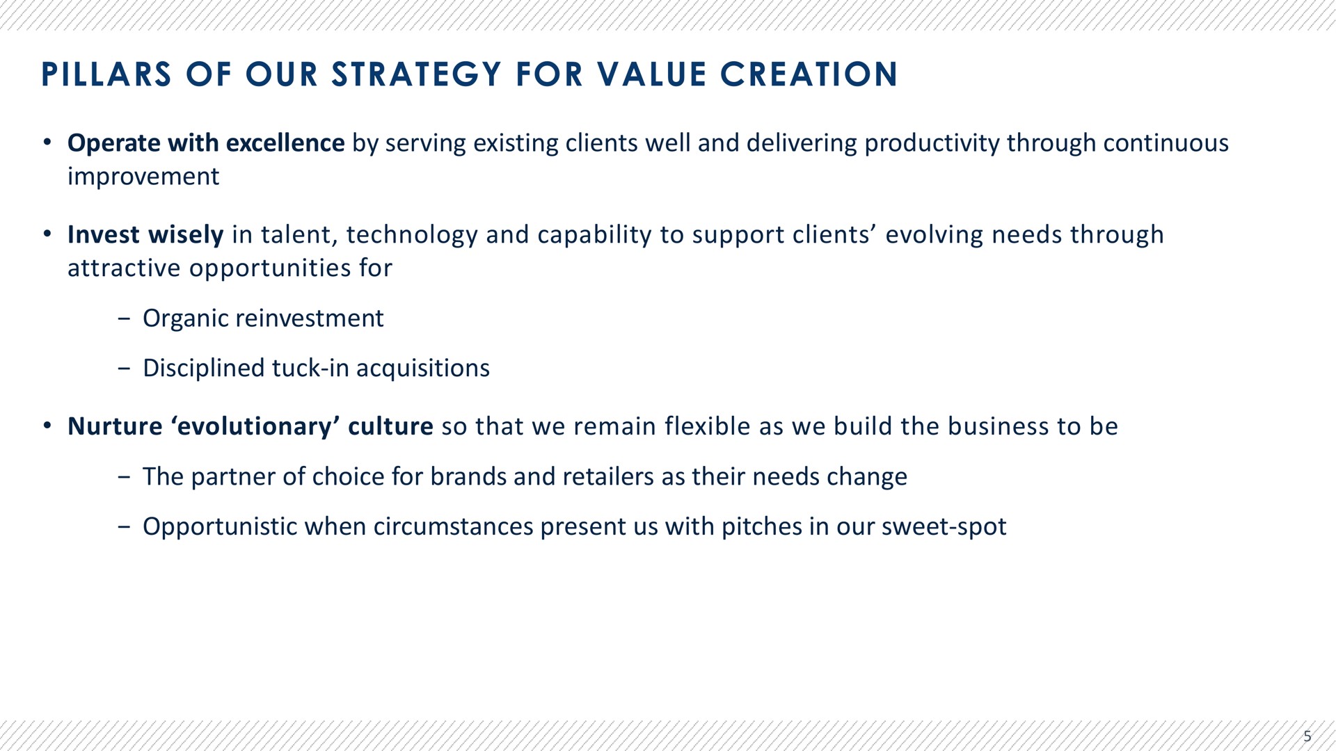 pillars of our strategy for value creation operate with excellence by serving existing clients well and delivering productivity through continuous improvement invest wisely in talent technology and capability to support clients evolving needs through attractive opportunities for organic reinvestment disciplined tuck in acquisitions nurture evolutionary culture so that we remain flexible as we build the business to be the partner of choice for brands and retailers as their needs change opportunistic when circumstances present us with pitches in our sweet spot | Advantage Solutions