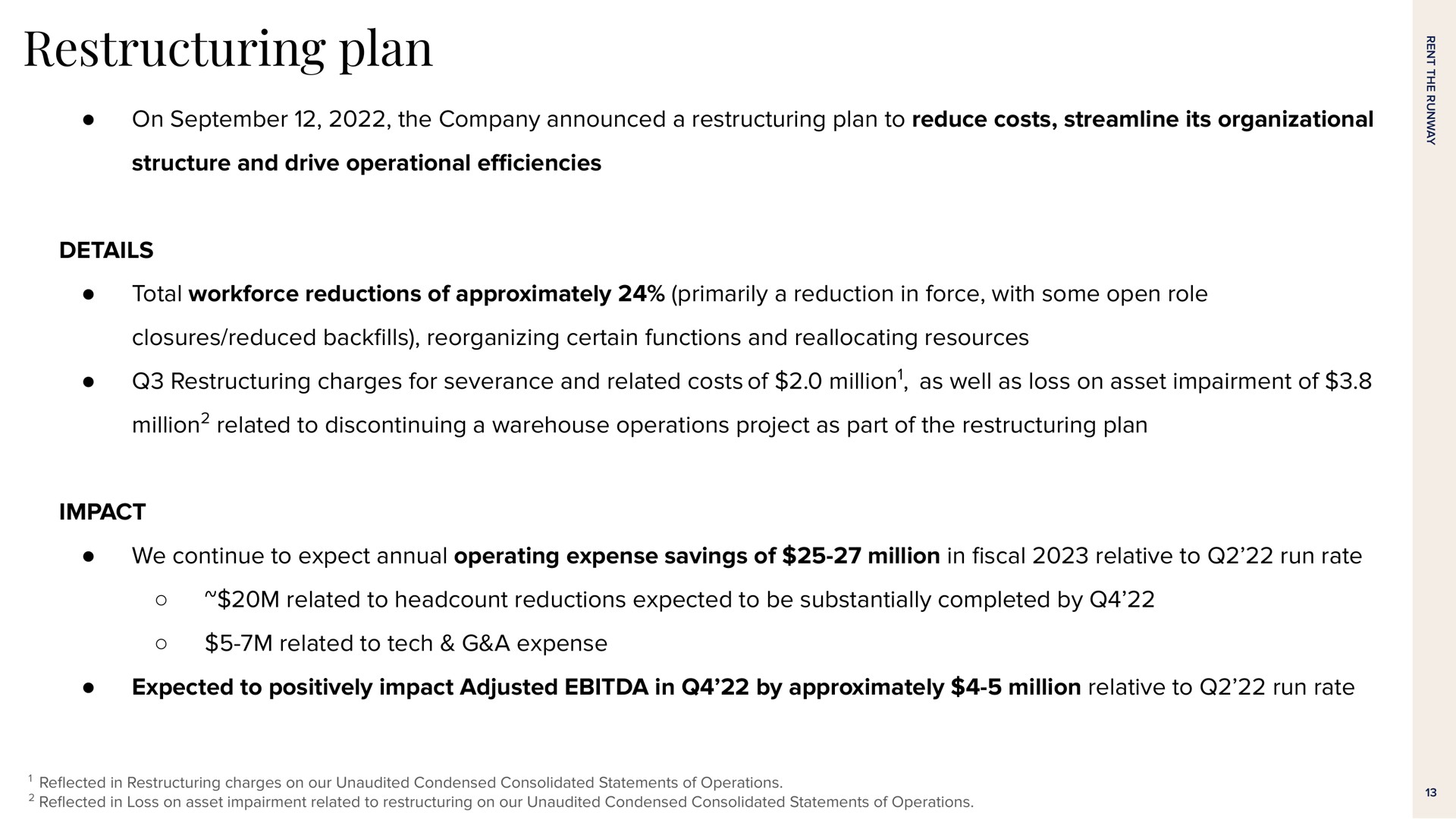 plan on the company announced a plan to reduce costs streamline its organizational structure and drive operational details total reductions of approximately primarily a reduction in force with some open role closures reduced back reorganizing certain functions and reallocating resources charges for severance and related costs of million as well as loss on asset impairment of million related to discontinuing a warehouse operations project as part of the plan impact we continue to expect annual operating expense savings of million in relative to run rate related to reductions expected to be substantially completed by related to tech a expense expected to positively impact adjusted in by approximately million relative to run rate | Rent The Runway