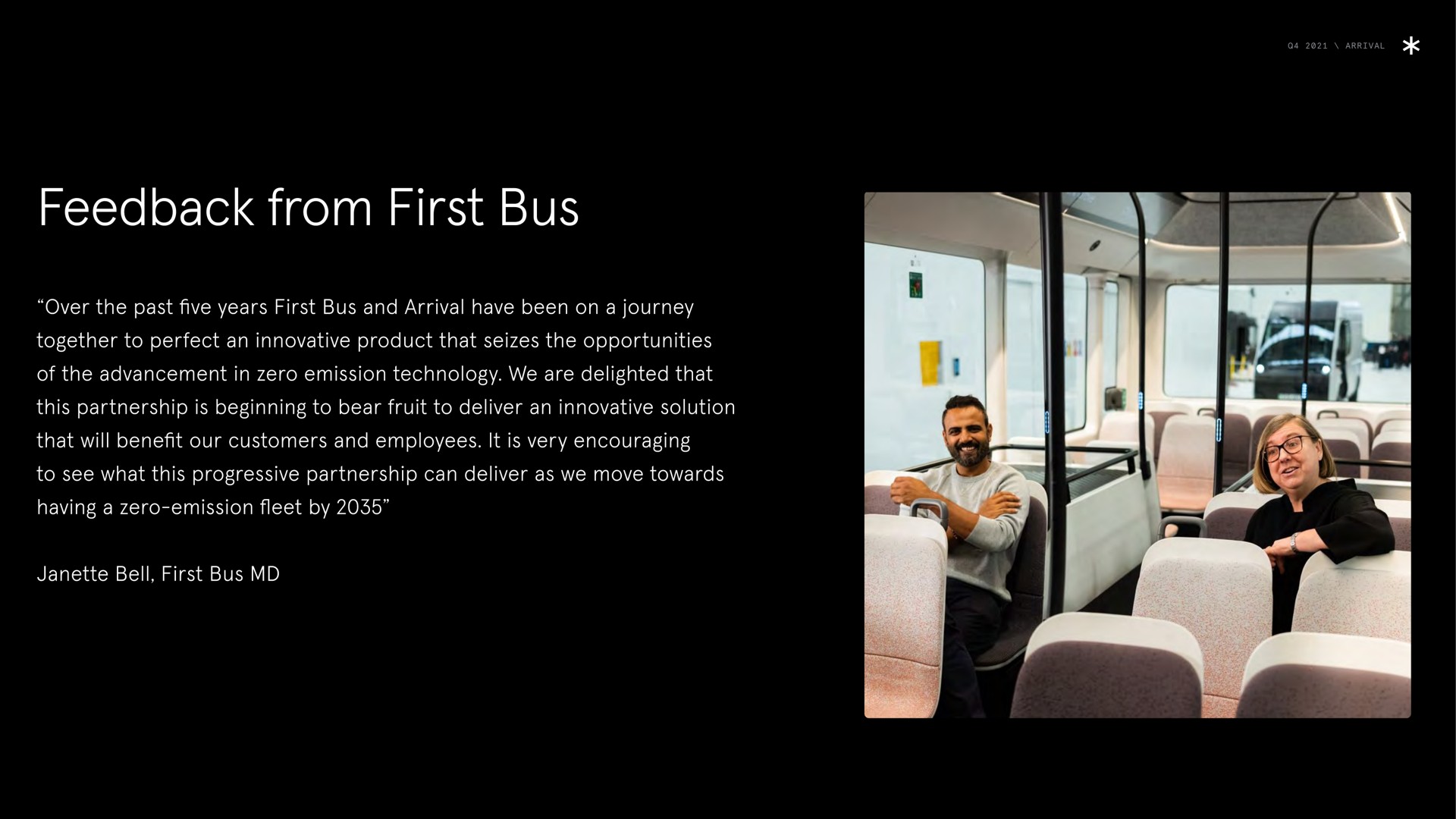 arrival feedback from first bus over the past five years first bus and arrival have been on a journey together to perfect an innovative product that seizes the opportunities of the advancement in zero emission technology we are delighted that this partnership is beginning to bear fruit to deliver an innovative solution that will benefit our customers and employees it is very encouraging to see what this progressive partnership can deliver as we move towards having a zero emission fleet by bell first bus hie | Arrival
