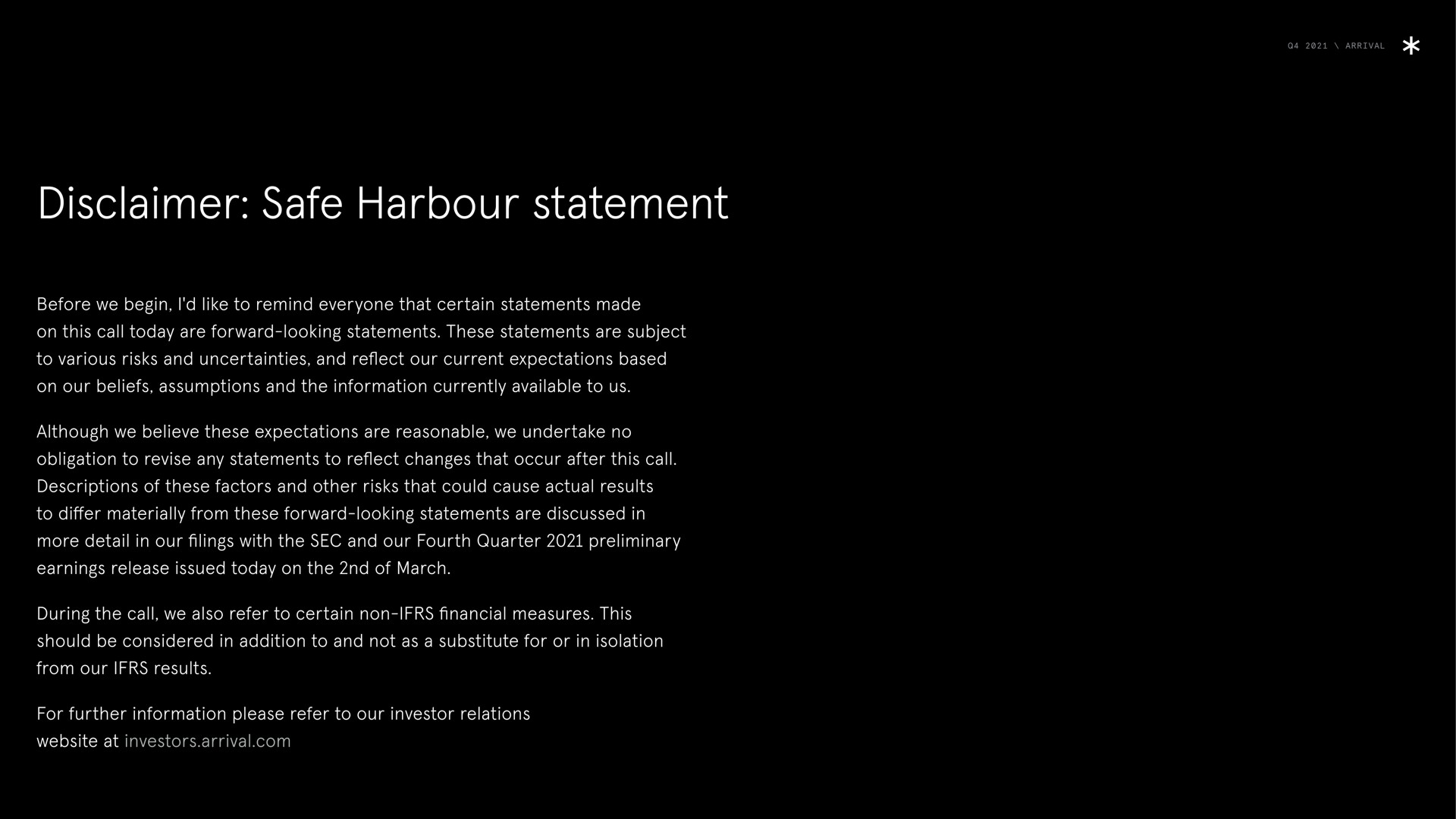 arrival disclaimer safe harbour statement before we begin i like to remind everyone that certain statements made on this call today are forward looking statements these statements are subject to various risks and uncertainties and reflect our current expectations based on our beliefs assumptions and the information currently available to us although we believe these expectations are reasonable we undertake no obligation to revise any statements to reflect changes that occur after this call descriptions of these factors and other risks that could cause actual results to differ materially from these forward looking statements are discussed in more detail in our filings with the sec and our fourth quarter preliminary earnings release issued today on the of march during the call we also refer to certain non financial measures this should be considered in addition to and not as a substitute for or in isolation from our results for further information please refer to our investor relations at investors arrival ware | Arrival
