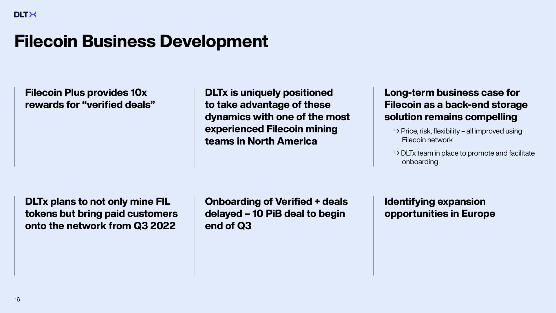 business development plus provides rewards for verified deals is uniquely positioned to take advantage of these dynamics with one of the most experienced mining teams in north long term case for as a back end storage solution remains compelling price risk flexibility all improved using network team in place to promote and facilitate plans to not only mine tokens but bring paid customers onto the network from of verified deals delayed deal to begin end of identifying expansion opportunities in | DLTx
