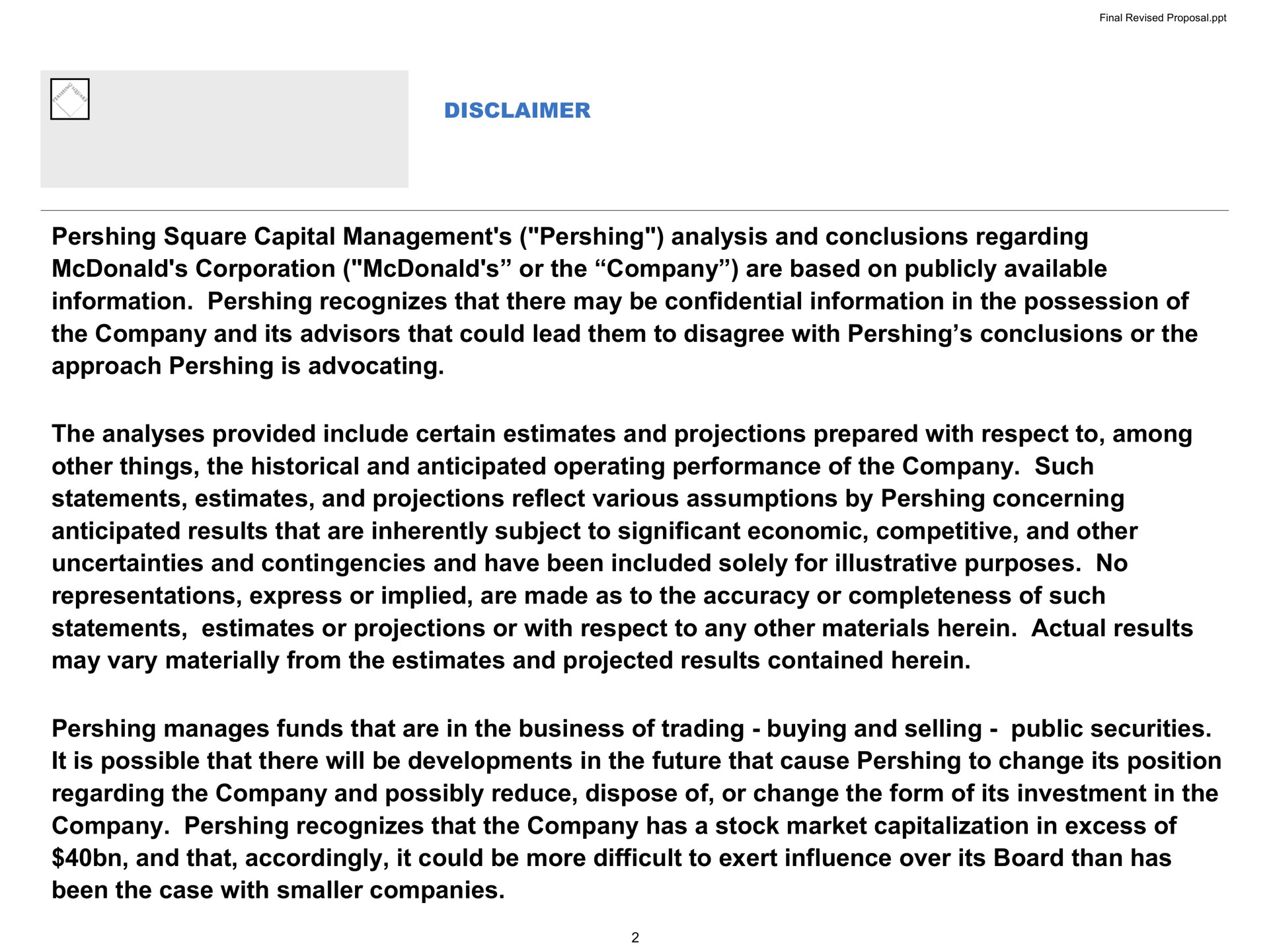 square capital management analysis and conclusions regarding corporation or the company are based on publicly available information recognizes that there may be confidential information in the possession of the company and its advisors that could lead them to disagree with conclusions or the approach is advocating the analyses provided include certain estimates and projections prepared with respect to among other things the historical and anticipated operating performance of the company such statements estimates and projections reflect various assumptions by concerning anticipated results that are inherently subject to significant economic competitive and other uncertainties and contingencies and have been included solely for illustrative purposes no representations express or implied are made as to the accuracy or completeness of such statements estimates or projections or with respect to any other materials herein actual results may vary materially from the estimates and projected results contained herein manages funds that are in the business of trading buying and selling public securities it is possible that there will be developments in the future that cause to change its position regarding the company and possibly reduce dispose of or change the form of its investment in the company recognizes that the company has a stock market capitalization in excess of and that accordingly it could be more difficult to exert influence over its board than has been the case with smaller companies disclaimer | Pershing Square