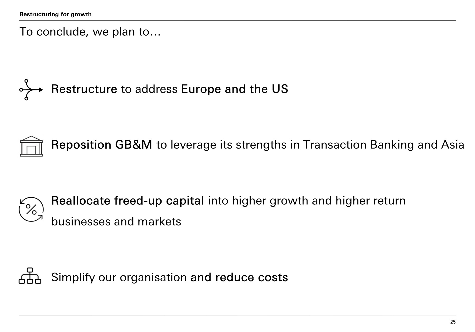 to conclude we plan to to address and the us reposition to leverage its strengths in transaction banking and reallocate freed up capital into higher growth and higher return businesses and markets simplify our and reduce costs | HSBC