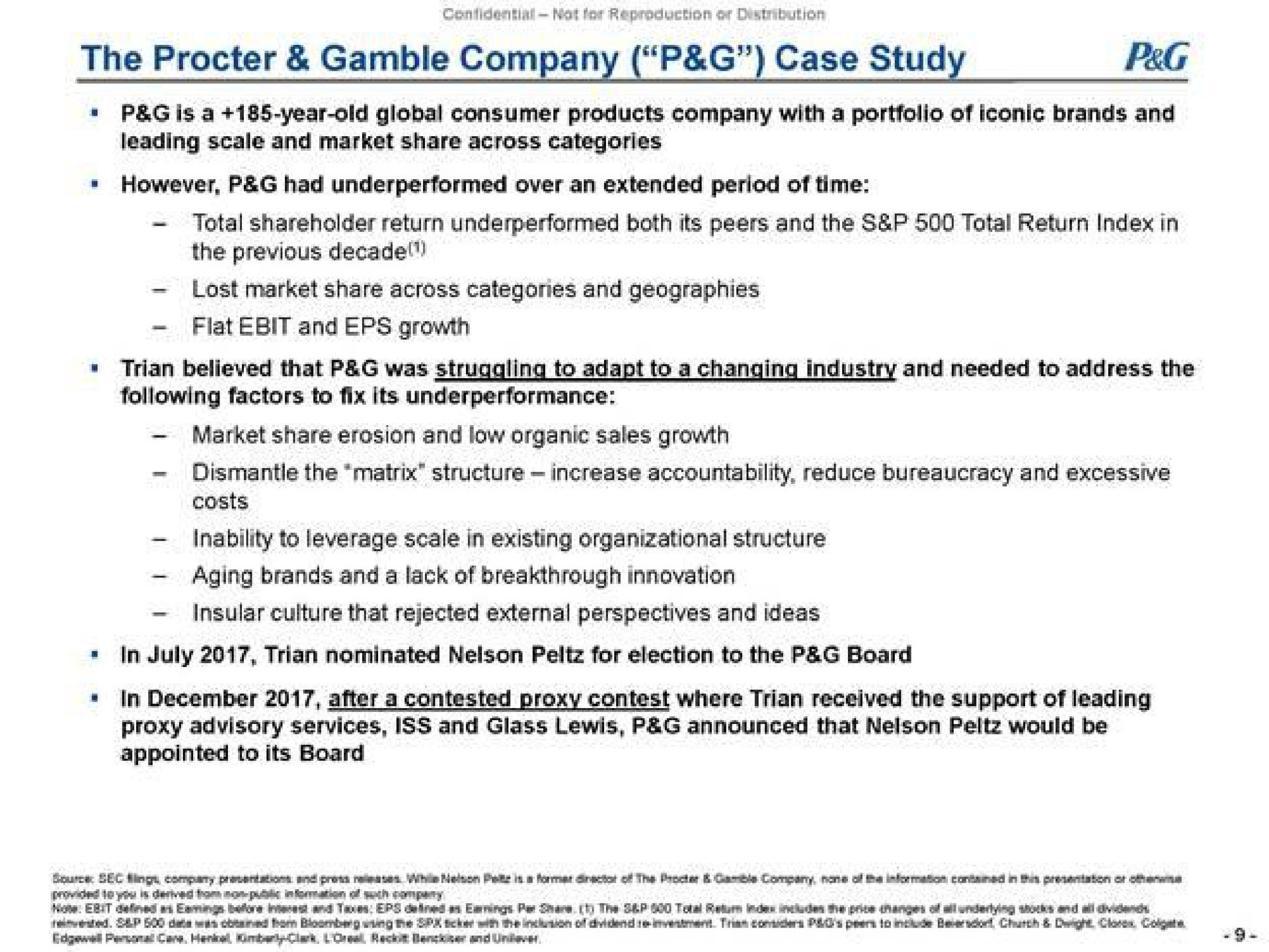 the gamble company case study is a year old global consumer products company with a portfolio of iconic brands and leading scale and market share across categories however peg had over an extended period of time total shareholder return both its peers and the total return index in the previous lost market share across and geographies flat and growth following factors to fix its market share erosion and low organic sales growth dismantle the matrix structure increase accountability reduce bureaucracy and excessive costs inability to leverage scale in existing organizational structure aging brands and a lack of breakthrough innovation insular culture that rejected external perspectives and ideas in nominated nelson for election to the board in after a contested proxy contest where received the support of leading proxy advisory services iss and glass lewis peg announced that nelson would be | Trian Partners