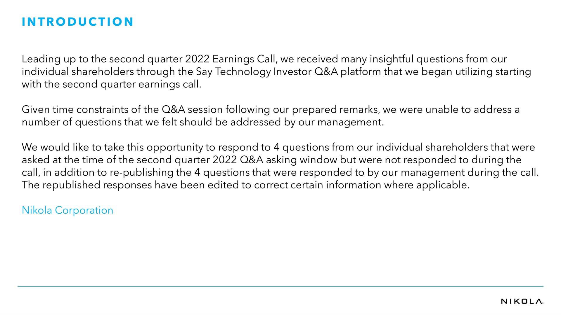 i i leading up to the second quarter earnings call we received many insightful questions from our individual shareholders through the say technology investor a platform that we began utilizing starting with the second quarter earnings call given time constraints of the a session following our prepared remarks we were unable to address a number of questions that we felt should be addressed by our management we would like to take this opportunity to respond to questions from our individual shareholders that were asked at the time of the second quarter a asking window but were not responded to during the call in addition to publishing the questions that were responded to by our management during the call the republished responses have been edited to correct certain information where applicable corporation introduction | Nikola