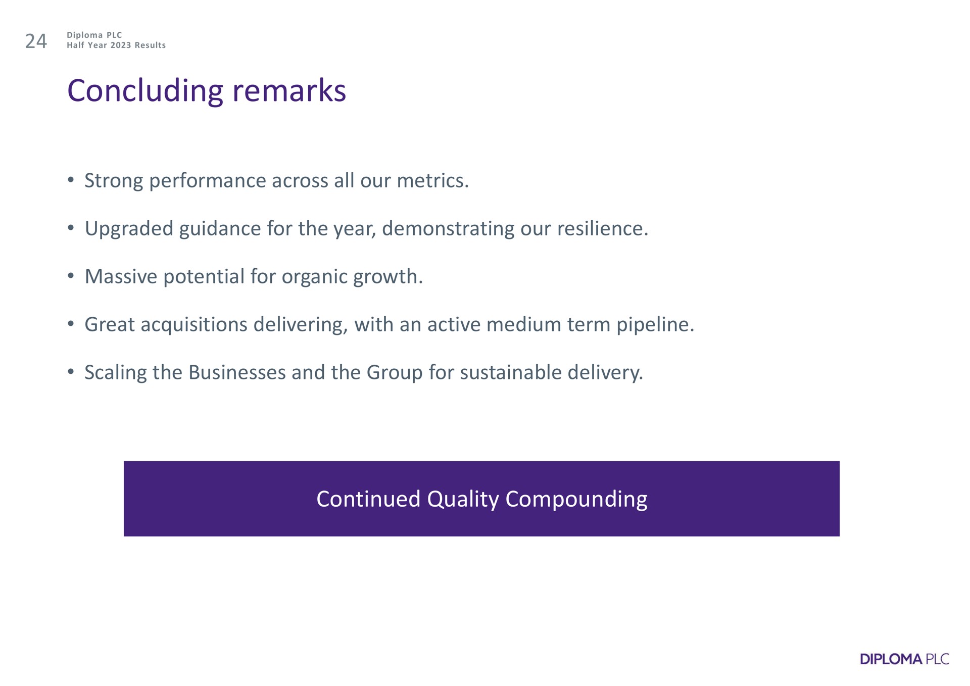 concluding remarks strong performance across all our metrics upgraded guidance for the year demonstrating our resilience massive potential for organic growth great acquisitions delivering with an active medium term pipeline scaling the businesses and the group for sustainable delivery continued quality compounding | Diploma