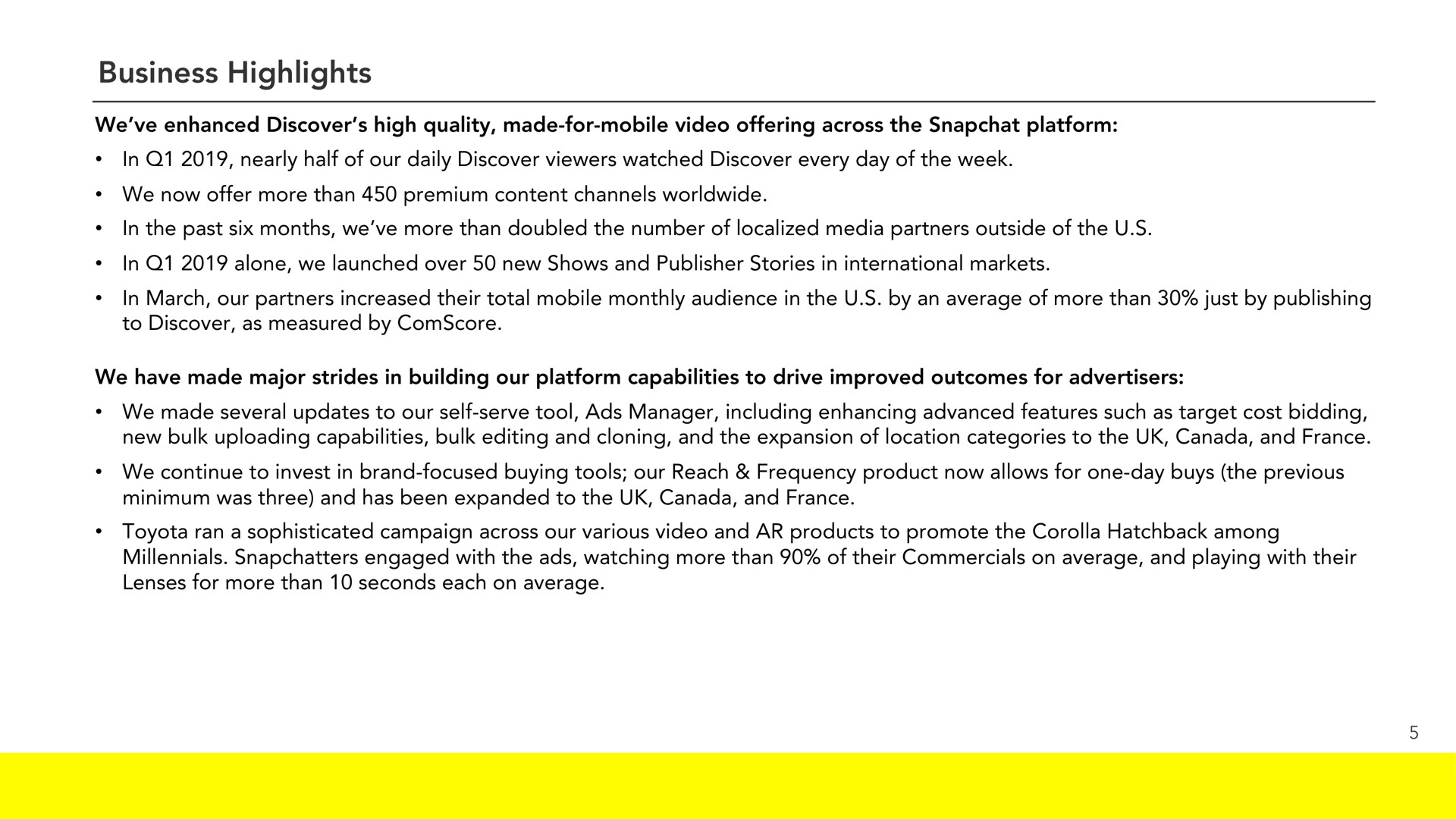business highlights we enhanced discover high quality made for mobile video offering across the platform in nearly half of our daily discover viewers watched discover every day of the week we now offer more than premium content channels in the past six months we more than doubled the number of localized media partners outside of the in alone we launched over new shows and publisher stories in international markets in march our partners increased their total mobile monthly audience in the by an average of more than just by publishing to discover as measured by we have made major strides in building our platform capabilities to drive improved outcomes for advertisers we made several updates to our self serve tool ads manager including enhancing advanced features such as target cost bidding new bulk capabilities bulk editing and cloning and the expansion of location categories to the canada and we continue to invest in brand focused buying tools our reach frequency product now allows for one day buys the previous minimum was three and has been expanded to the canada and ran a sophisticated campaign across our various video and products to promote the corolla among engaged with the ads watching more than of their commercials on average and playing with their lenses for more than seconds each on average | Snap Inc