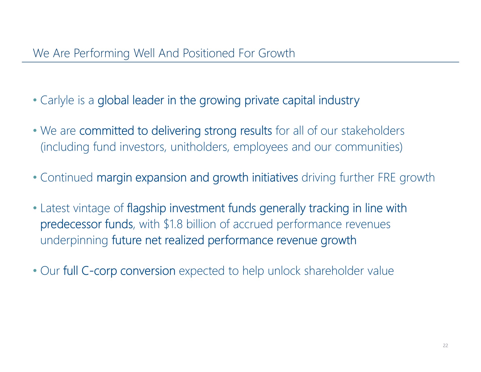 we are performing well and positioned for growth is a global leader in the growing private capital industry we are committed to delivering strong results for all of our stakeholders including fund investors employees and our communities continued margin expansion and growth initiatives driving further growth latest vintage of flagship investment funds generally tracking in line with predecessor funds with billion of accrued performance revenues underpinning future net realized performance revenue growth our full corp conversion expected to help unlock shareholder value | Carlyle