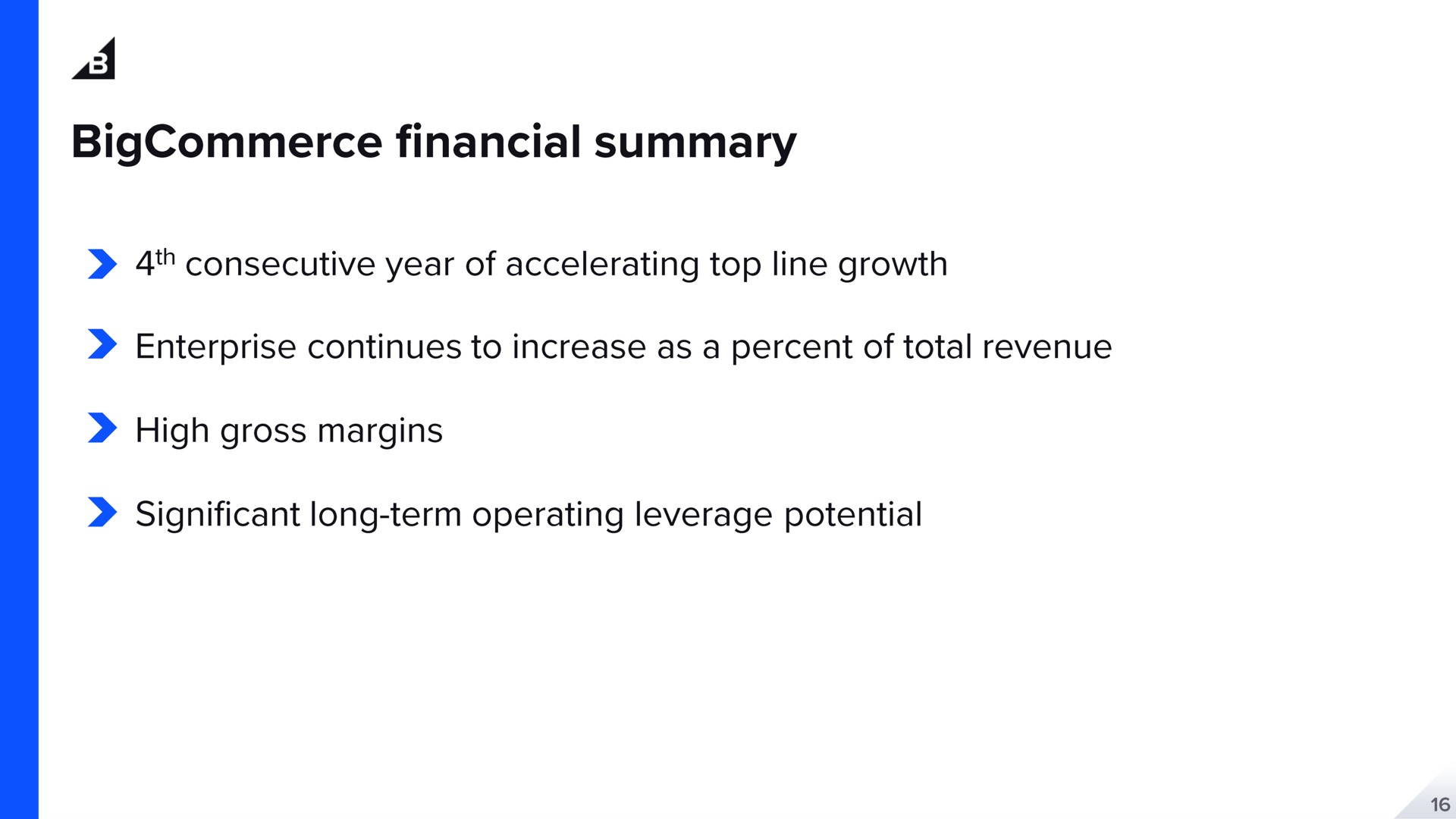 a financial summary consecutive year of accelerating top line growth enterprise continues to increase as a percent of total revenue high gross margins significant long term operating leverage potential | BigCommerce