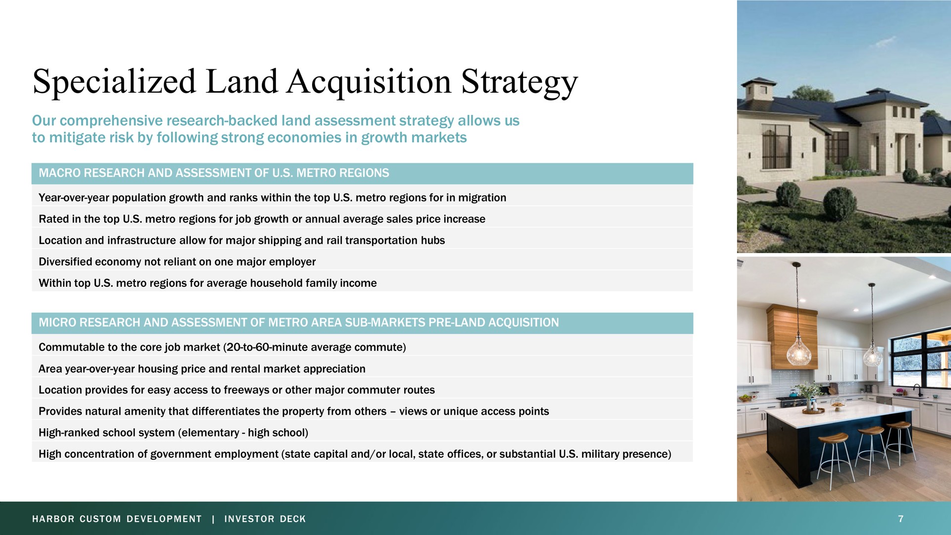 specialized land acquisition strategy our comprehensive research backed land assessment strategy allows us to mitigate risk by following strong economies in growth markets macro research and assessment of regions year over year population growth and ranks within the top regions for in migration rated in the top regions for job growth or annual average sales price increase location and infrastructure allow for major shipping and rail transportation hubs diversified economy not reliant on one major employer within top regions for average household family income micro research and assessment of area sub markets land acquisition commutable to the core job market to minute average commute area year over year housing price and rental market appreciation location provides for easy access to freeways or other major commuter routes provides natural amenity that differentiates the property from views or unique access points high ranked school system elementary high school high concentration of government employment state capital and or local state offices or substantial military presence | Harbor Custom Development