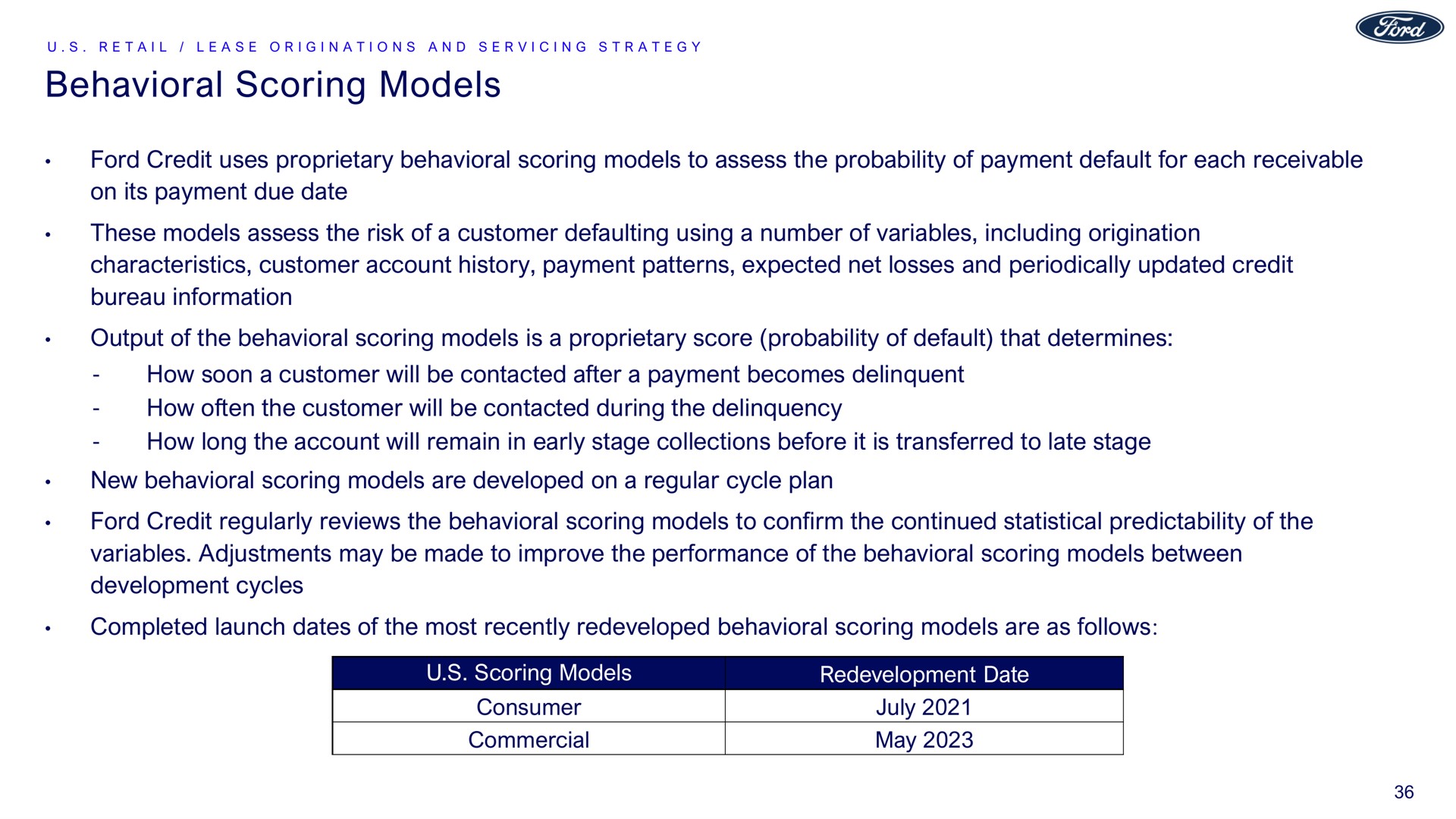 behavioral scoring models ford credit uses proprietary behavioral scoring models to assess the probability of payment default for each receivable on its payment due date these models assess the risk of a customer defaulting using a number of variables including origination characteristics customer account history payment patterns expected net losses and periodically updated credit bureau information output of the behavioral scoring models is a proprietary score probability of default that determines how soon a customer will be contacted after a payment becomes delinquent how often the customer will be contacted during the delinquency how long the account will remain in early stage collections before it is transferred to late stage new behavioral scoring models are developed on a regular cycle plan ford credit regularly reviews the behavioral scoring models to confirm the continued statistical predictability of the variables adjustments may be made to improve the performance of the behavioral scoring models between development cycles completed launch dates of the most recently redeveloped behavioral scoring models are as follows | Ford