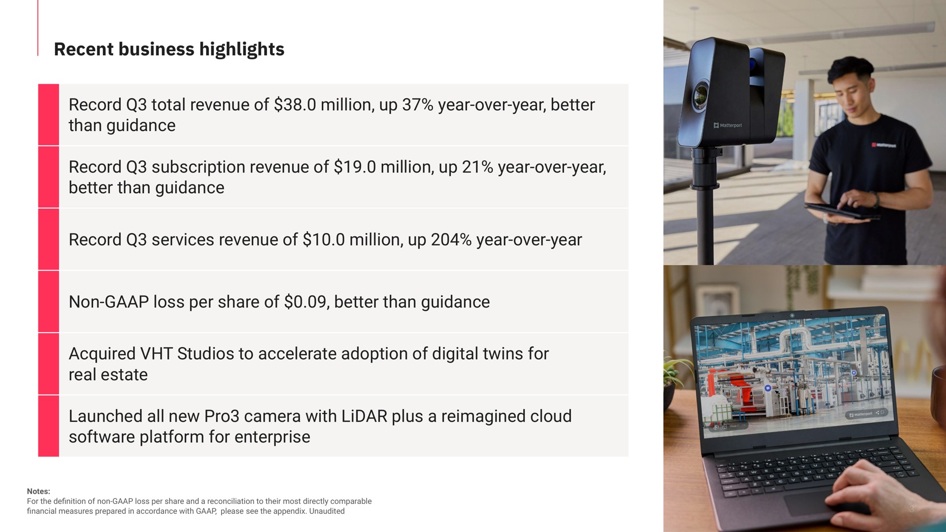 recent business highlights record total revenue of million up year over year better than guidance record subscription revenue of million up year over year better than guidance record services revenue of million up year over year non loss per share of better than guidance acquired studios to accelerate adoption of digital twins for real estate launched all new pro camera with plus a cloud platform for enterprise | Matterport