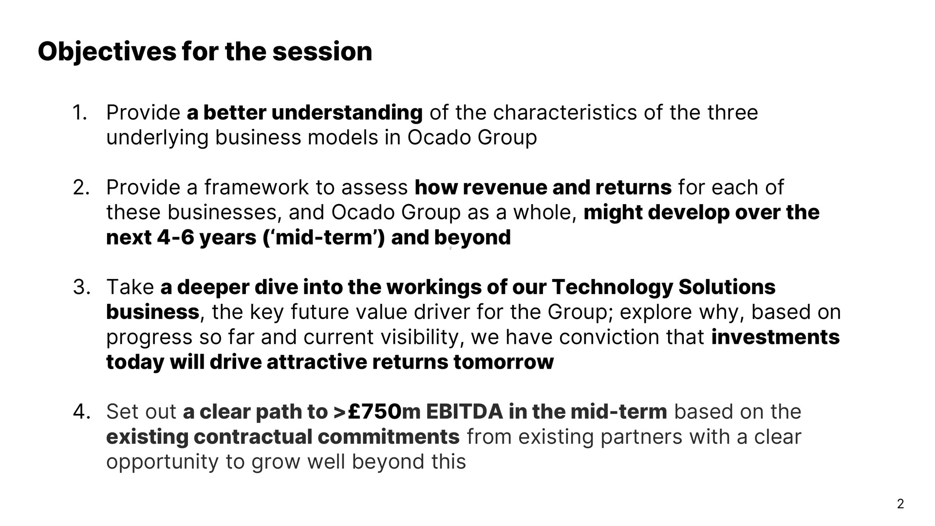 objectives for the session provide a better understanding of the characteristics of the three underlying business models in group provide a framework to assess how revenue and returns for each of these businesses and group as a whole might develop over the next years mid term and beyond take a dive into the workings of our technology solutions business the key future value driver for the group explore why based on progress so far and current visibility we have conviction that investments today will drive attractive returns tomorrow set out a clear path to in the mid term based on the existing contractual commitments from existing partners with a clear opportunity to grow well beyond this | Ocado