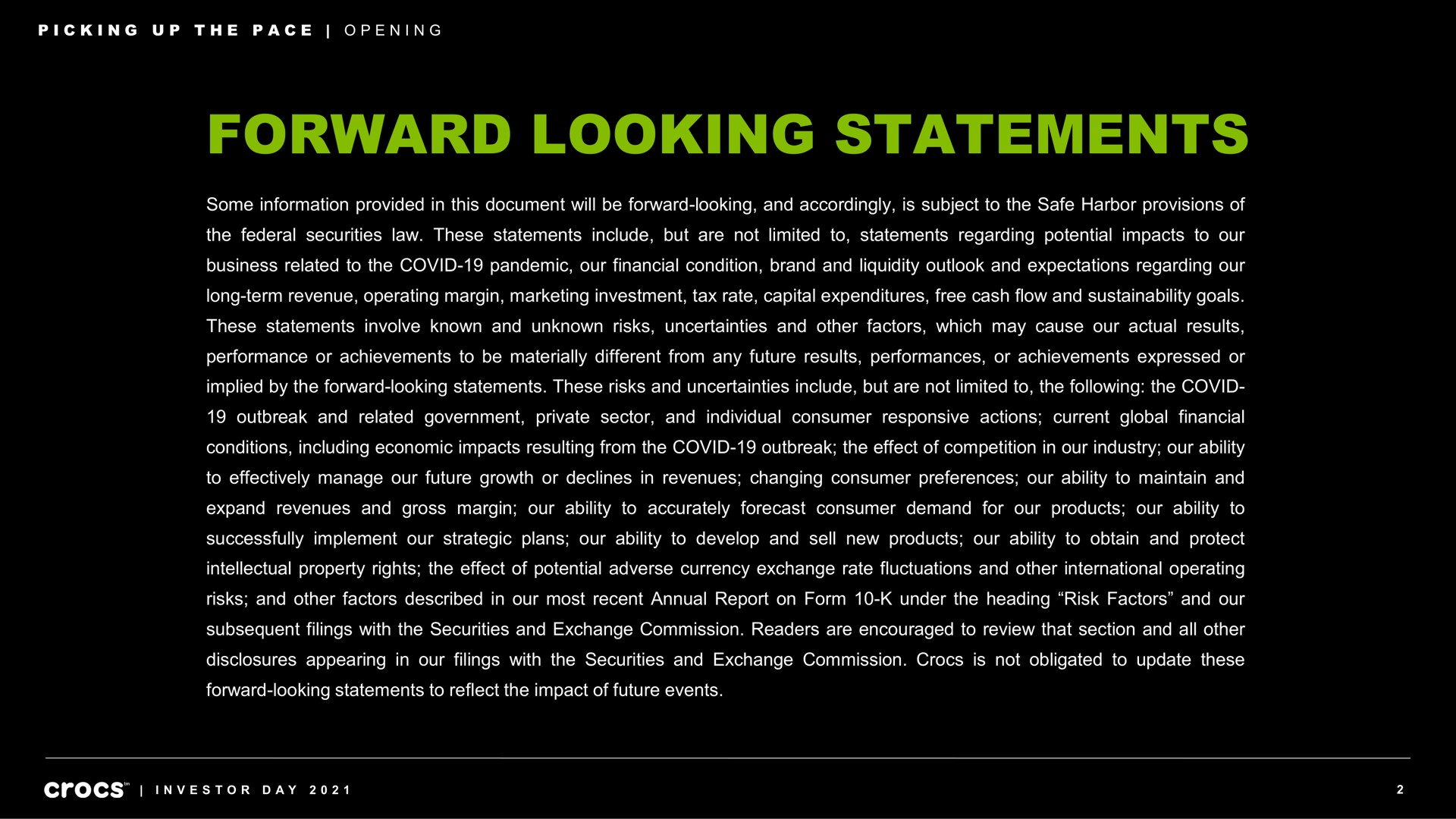 forward looking statements some information provided in this document will be forward looking and accordingly is subject to the safe harbor provisions of the federal securities law these statements include but are not limited to statements regarding potential impacts to our business related to the covid pandemic our financial condition brand and liquidity outlook and expectations regarding our long term revenue operating margin marketing investment tax rate capital expenditures free cash flow and goals these statements involve known and unknown risks uncertainties and other factors which may cause our actual results performance or achievements to be materially different from any future results performances or achievements expressed or implied by the forward looking statements these risks and uncertainties include but are not limited to the following the covid outbreak and related government private sector and individual consumer responsive actions current global financial conditions including economic impacts resulting from the covid outbreak the effect of competition in our industry our ability to effectively manage our future growth or declines in revenues changing consumer preferences our ability to maintain and expand revenues and gross margin our ability to accurately forecast consumer demand for our products our ability to successfully implement our strategic plans our ability to develop and sell new products our ability to obtain and protect intellectual property rights the effect of potential adverse currency exchange rate fluctuations and other international operating risks and other factors described in our most recent annual report on form under the heading risk factors and our subsequent filings with the securities and exchange commission readers are encouraged to review that section and all other disclosures appearing in our filings with the securities and exchange commission is not obligated to update these forward looking statements to reflect the impact of future events picking up pace opening investor day | Crocs