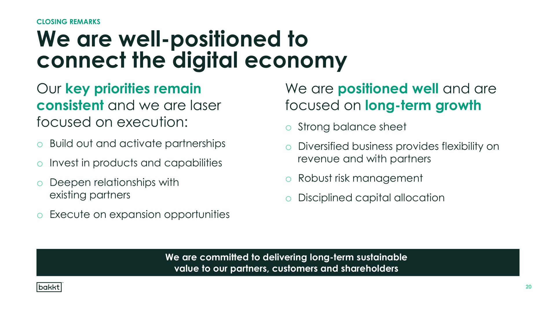 we are well positioned to connect the digital economy our key priorities remain consistent and we are laser focused on execution we are positioned well and are focused on long term growth strong balance sheet invest in products capabilities deepen relationships with revenue with partners robust risk management | Bakkt