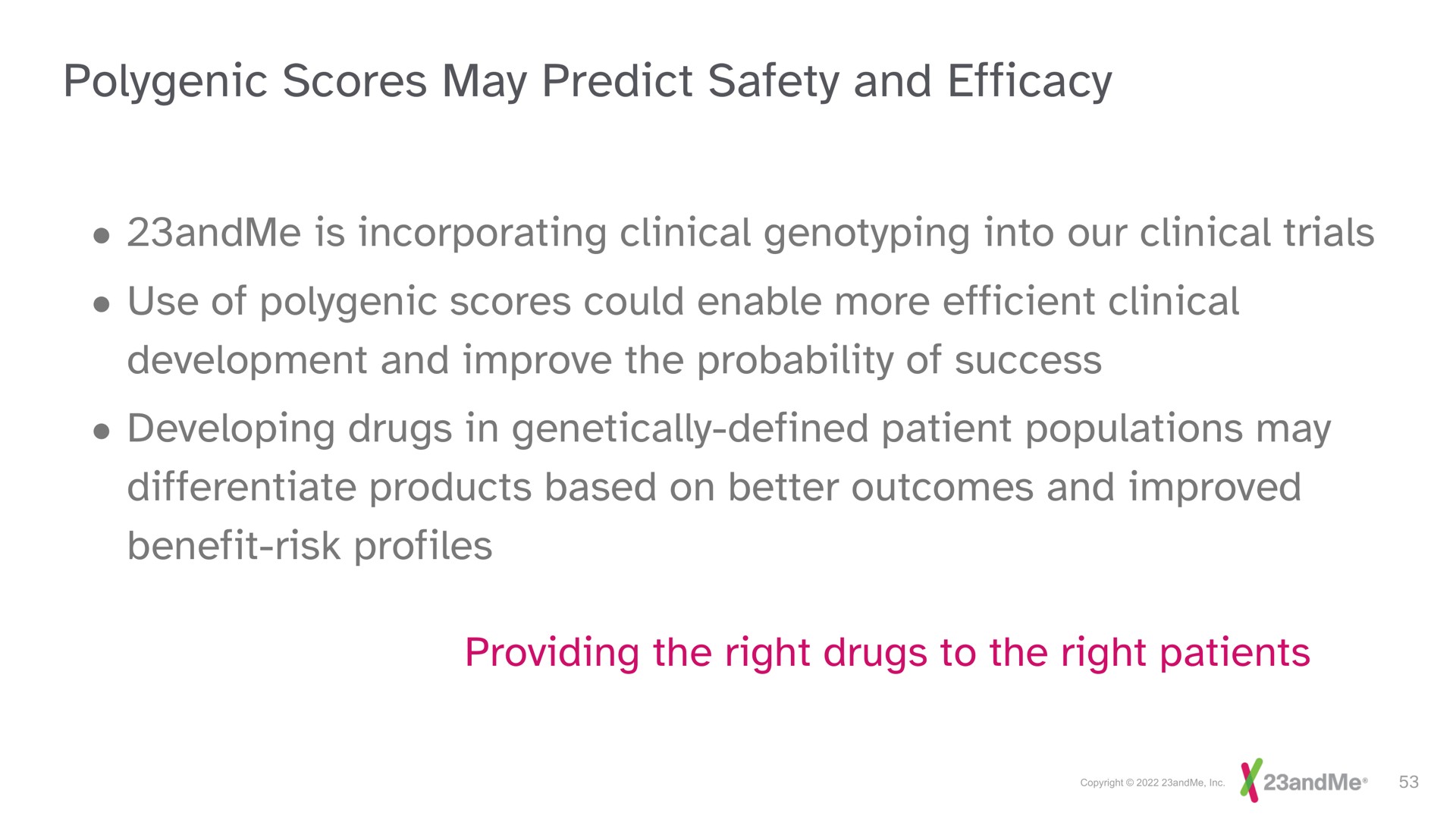 polygenic scores may predict safety and efficacy is incorporating clinical into our clinical trials use of polygenic scores could enable more efficient clinical development and improve the probability of success developing drugs in genetically defined patient populations may differentiate products based on better outcomes and improved benefit risk profiles providing the right drugs to the right patients | 23andMe