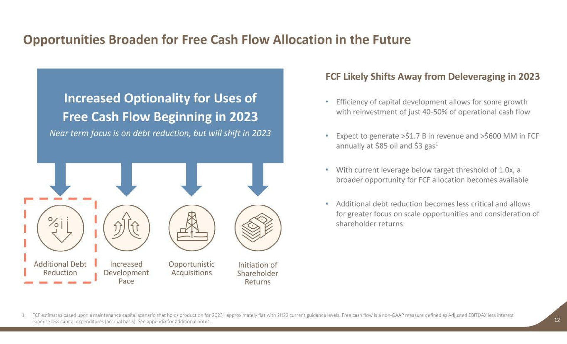 opportunities broaden for free cash flow allocation in the future free cash flow beginning in near term focus is on debt reduction but will shift in reduction i development acquisitions shareholder likely shifts away from in expect to generate in revenue and in annually at oil and gas with current leverage below target threshold of a opportunity for allocation becomes available additional debt reduction becomes less critical and allows for greater focus on scale opportunities and consideration of | Earthstone Energy
