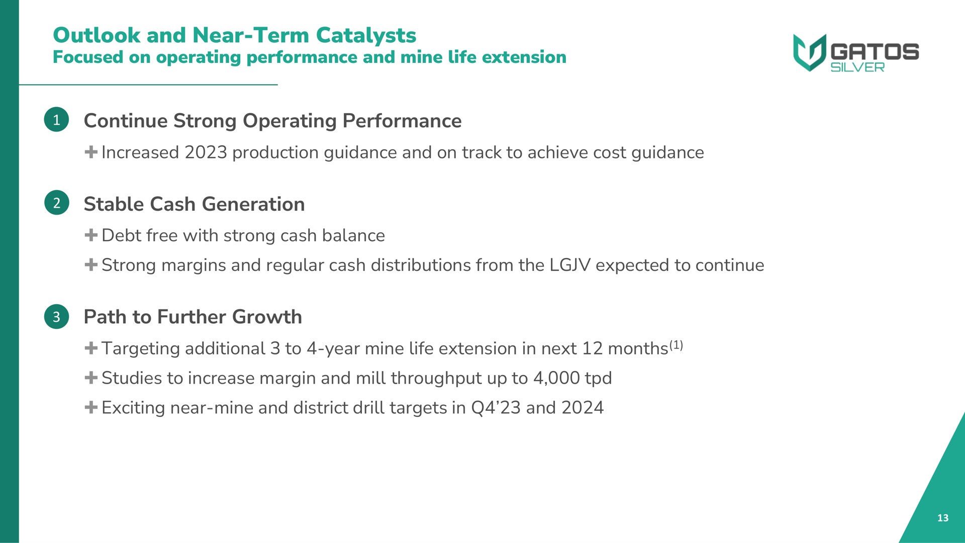 outlook and near term catalysts focused on operating performance and mine life extension continue strong operating performance increased production guidance and on track to achieve cost guidance stable cash generation debt free with strong cash balance strong margins and regular cash distributions from the expected to continue path to further growth targeting additional to year mine life extension in next months studies to increase margin and mill throughput up to exciting near mine and district drill targets in and | Gatos Silver