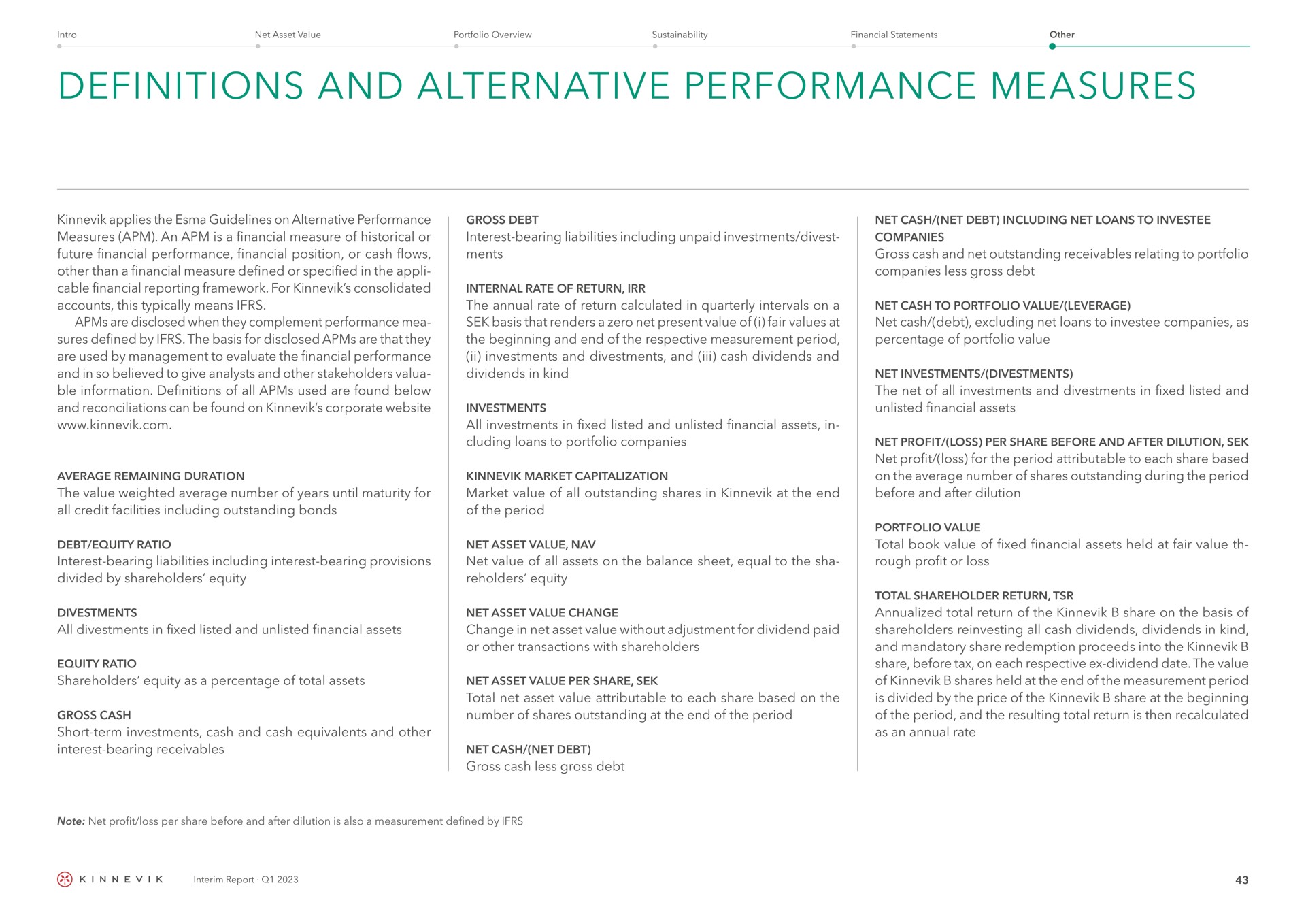 definitions and alternative performance measures applies the guidelines on alternative performance measures an is a financial measure of historical or future financial performance financial position or cash flows other than a financial measure defined or specified in the cable financial reporting framework for consolidated accounts this typically means are disclosed when they complement performance sures defined by the basis for disclosed are that they are used by management to evaluate the financial performance and in so believed to give analysts and other stakeholders information definitions of all used are found below and reconciliations can be found on corporate gross debt interest bearing liabilities including unpaid investments divest internal rate of return the annual rate of return calculated in quarterly intervals on a basis that renders a zero net present value of i fair values at the beginning and end of the respective measurement period investments and and cash dividends and dividends in kind investments all investments in fixed listed and unlisted financial assets in loans to portfolio companies average remaining duration the value weighted average number of years until maturity for all credit facilities including outstanding bonds market capitalization market value of all outstanding shares in at the end of the period debt equity ratio interest bearing liabilities including interest bearing provisions divided by share holders equity net asset value net value of all assets on the balance sheet equal to the sha equity all in fixed listed and unlisted financial assets equity ratio shareholders equity as a percentage of total assets gross cash short term investments cash and cash equivalents and other interest bearing receivables net asset value change change in net asset value without adjustment for dividend paid or other transactions with shareholders net asset value per share total net asset value attributable to each share based on the number of shares outstanding at the end of the period net cash net debt gross cash less gross debt net cash net debt including net loans to companies gross cash and net outstanding receivables relating to portfolio companies less gross debt net cash to portfolio value leverage net cash debt excluding net loans to companies as percentage of portfolio value net investments the net of all investments and in fixed listed and unlisted financial assets net profit loss per share before and after dilution net profit loss for the period attributable to each share based on the average number of shares outstanding during the period before and after dilution total book value of fixed financial assets held at fair value rough profit or loss total shareholder return total return of the share on the basis of shareholders all cash dividends dividends in kind and mandatory share redemption proceeds into the share before tax on each respective dividend date the value of shares held at the end of the measurement period is divided by the price of the share at the beginning of the period and the resulting total return is then recalculated as an annual rate | Kinnevik