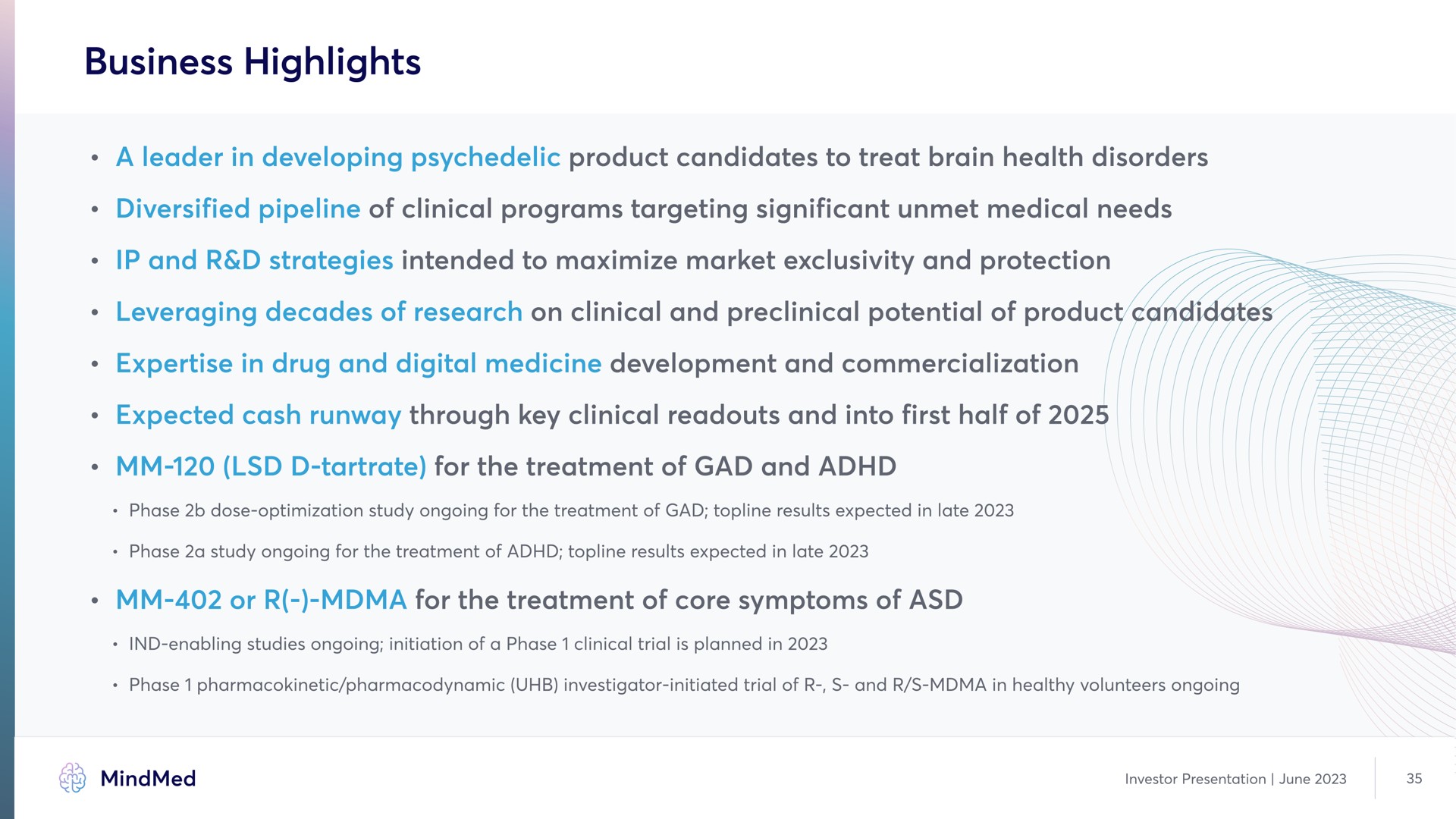 business highlights a leader in developing product candidates to treat brain health disorders diversified pipeline of clinical programs targeting significant unmet medical needs and strategies intended to maximize market exclusivity and protection in drug and digital medicine development and commercialization expected cash runway through key clinical and into first half of tartrate for the treatment of gad and or for the treatment of core symptoms of | MindMed
