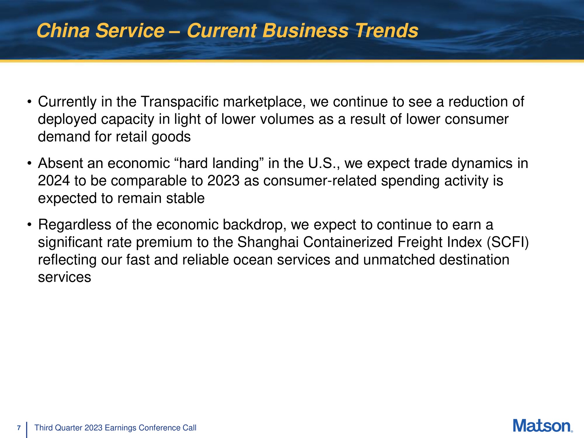 china service current business trends currently in the transpacific we continue to see a reduction of deployed capacity in light of lower volumes as a result of lower consumer demand for retail goods absent an economic hard landing in the we expect trade dynamics in to be comparable to as consumer related spending activity is expected to remain stable regardless of the economic backdrop we expect to continue to earn a significant rate premium to the shanghai freight index reflecting our fast and reliable ocean services and unmatched destination services | Matson