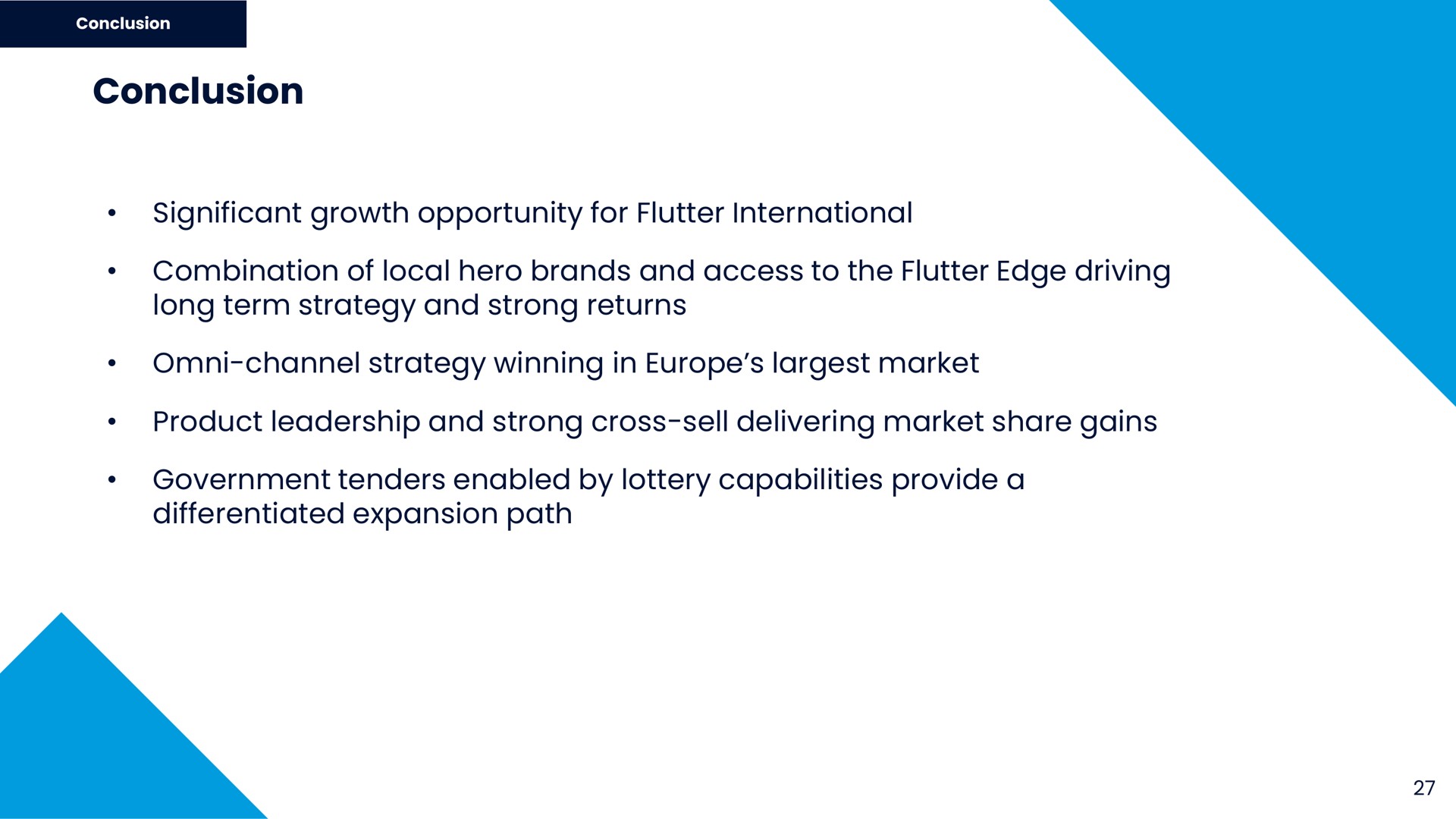 conclusion significant growth opportunity for flutter international combination of local hero brands and access to the flutter edge driving long term strategy and strong returns channel strategy winning in market product leadership and strong cross sell delivering market share gains government tenders enabled by lottery capabilities provide a differentiated expansion path | Flutter