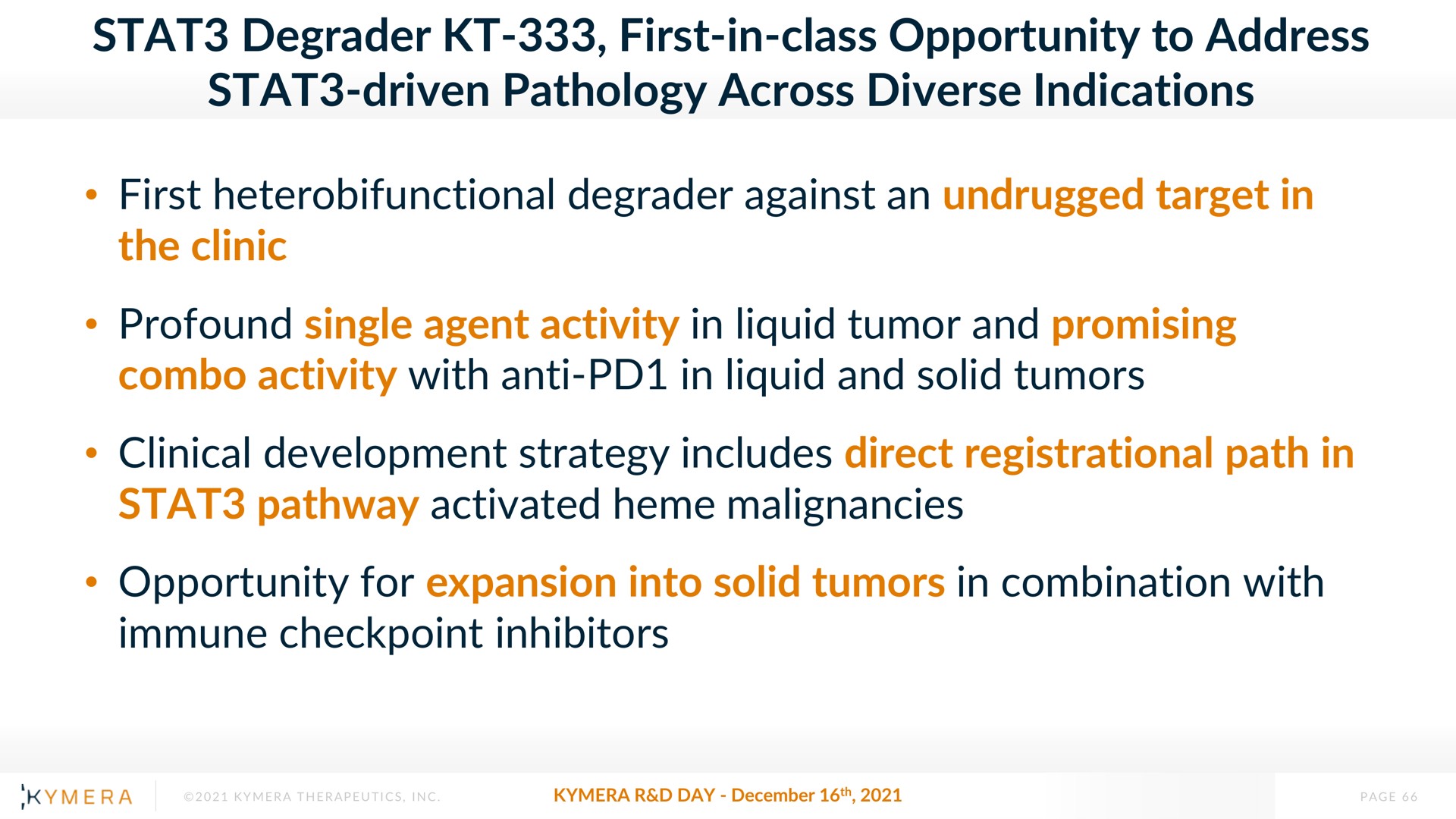 degrader first in class opportunity to address driven pathology across diverse indications first degrader against an undrugged target in the clinic profound single agent activity in liquid tumor and promising activity with anti in liquid and solid tumors clinical development strategy includes direct registrational path in pathway activated heme malignancies opportunity for expansion into solid tumors in combination with immune inhibitors | Kymera